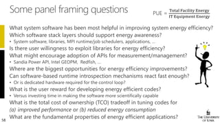 58
What system software has been most helpful in improving system energy efficiency?
Which software stack layers should support energy awareness?
Is there user willingness to exploit libraries for energy efficiency?
What might encourage adoption of APIs for measurement/management?
Where are the biggest opportunities for energy efficiency improvements?
Can software-based runtime introspection mechanisms react fast enough?
What is the user reward for developing energy efficient codes?
What is the total cost of ownership (TCO) tradeoff in tuning codes for
(a) improved performance or (b) reduced energy consumption
What are the fundamental properties of energy efficient applications?
 