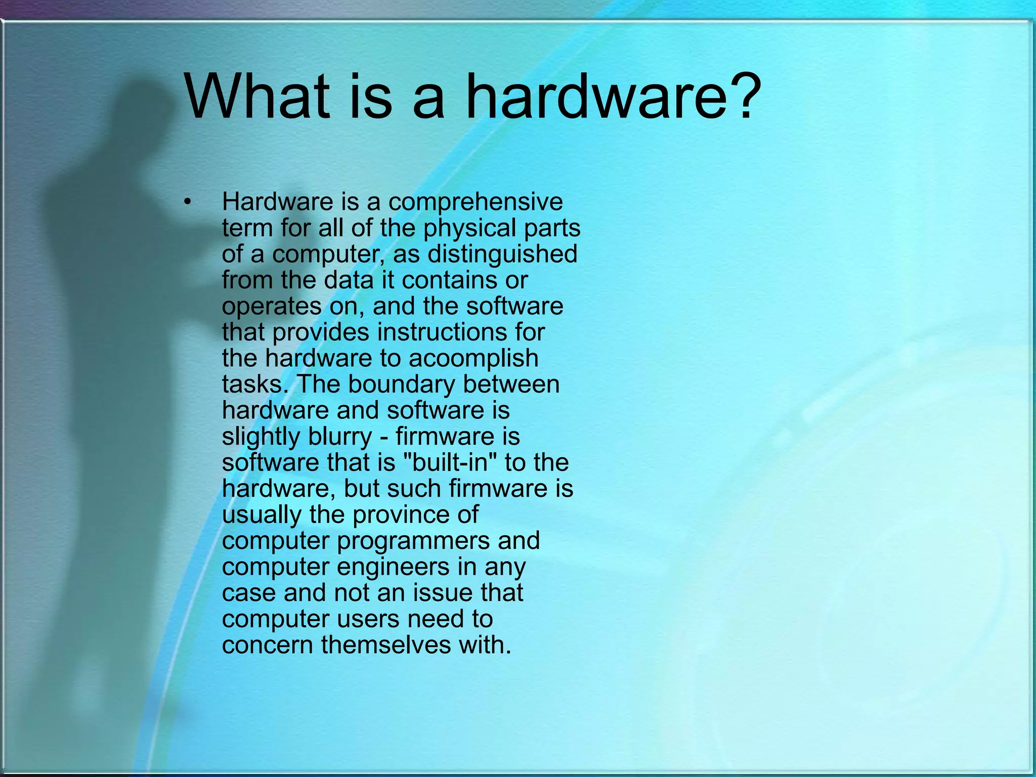 What is a hardware? Hardware is a comprehensive term for all of the physical parts of a computer, as distinguished from the data it contains or operates on, and the software that provides instructions for the hardware to acoomplish tasks. The boundary between hardware and software is slightly blurry - firmware is software that is &quot;built-in&quot; to the hardware, but such firmware is usually the province of computer programmers and computer engineers in any case and not an issue that computer users need to concern themselves with.  