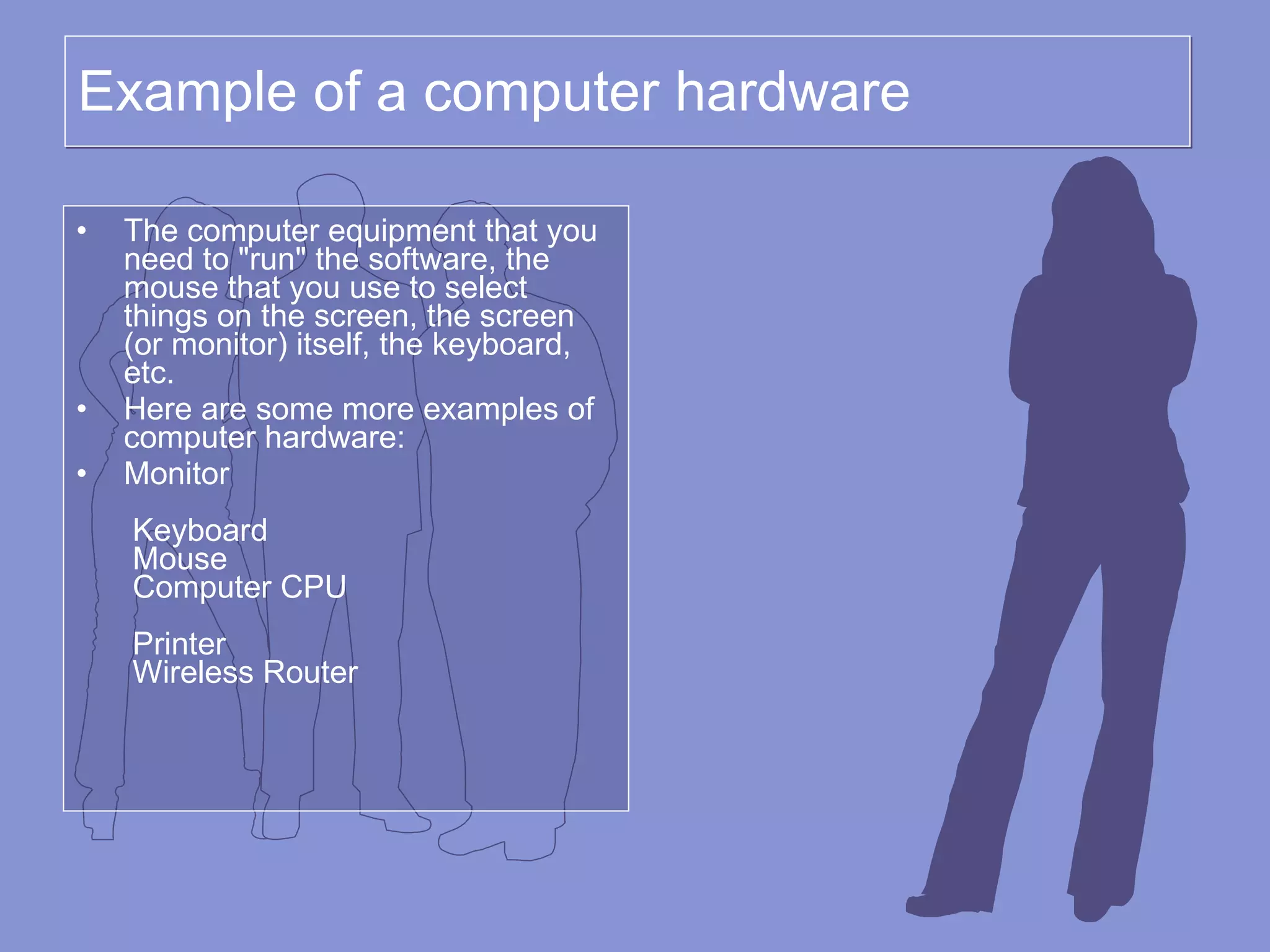 Example of a computer hardware The computer equipment that you need to &quot;run&quot; the software, the mouse that you use to select things on the screen, the screen (or monitor) itself, the keyboard, etc. Here are some more examples of computer hardware: Monitor    Keyboard  Mouse  Computer CPU    Printer  Wireless Router   