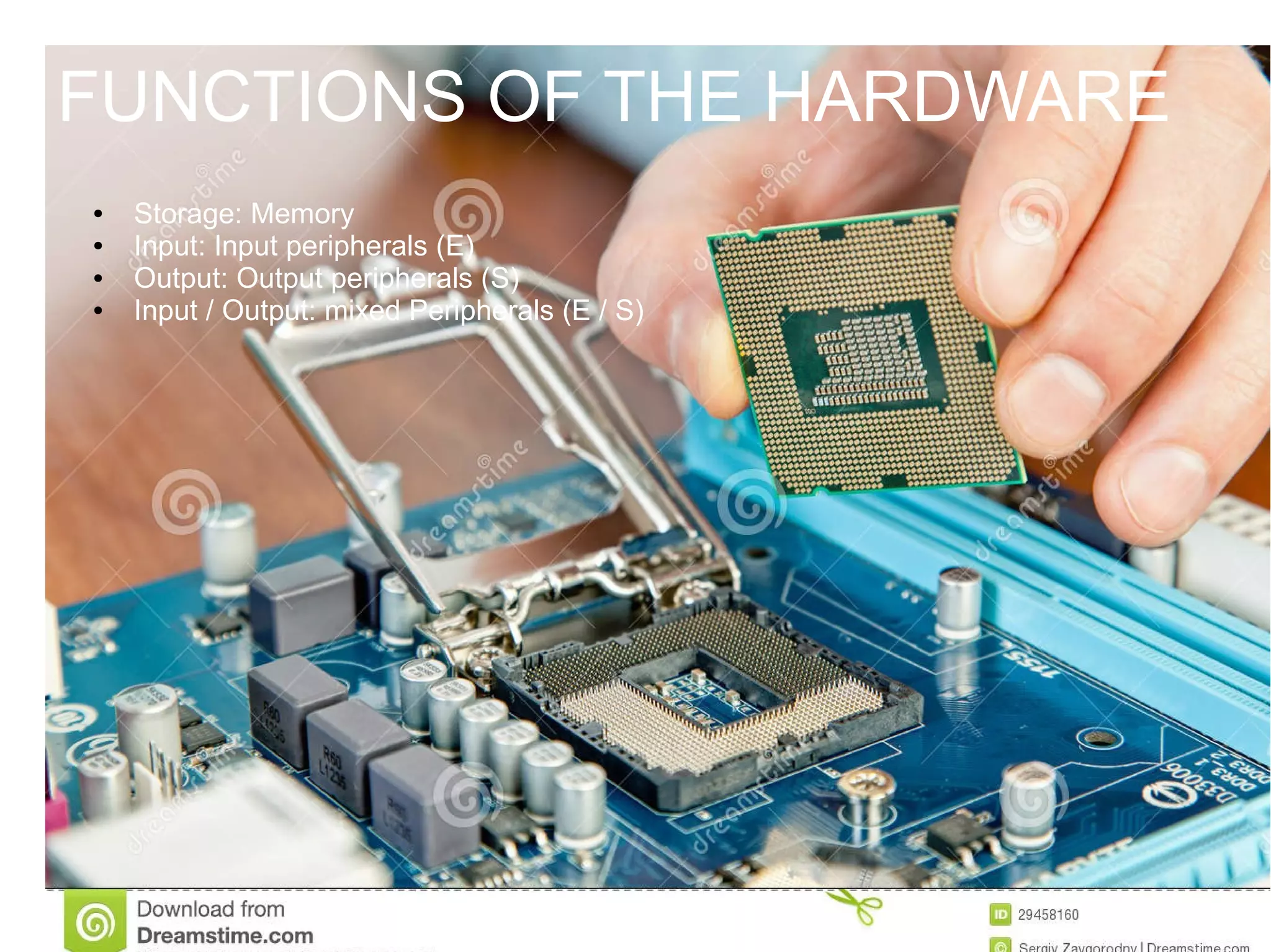FUNCTIONS OF THE HARDWARE
● Storage: Memory
● Input: Input peripherals (E)
● Output: Output peripherals (S)
● Input / Output: mixed Peripherals (E / S)
FUNCTIONS OF THE HARDWARE
 