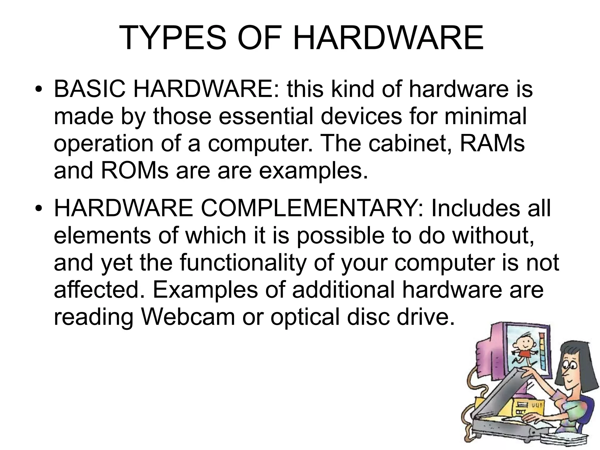 TYPES OF HARDWARE
● BASIC HARDWARE: this kind of hardware is
made by those essential devices for minimal
operation of a computer. The cabinet, RAMs
and ROMs are are examples.
● HARDWARE COMPLEMENTARY: Includes all
elements of which it is possible to do without,
and yet the functionality of your computer is not
affected. Examples of additional hardware are
reading Webcam or optical disc drive.
 