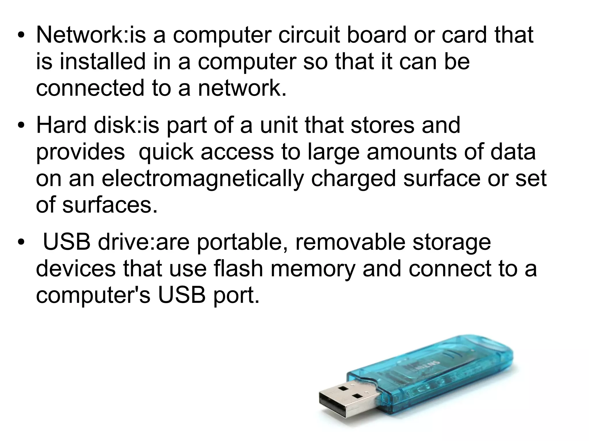 ● Network:is a computer circuit board or card that
is installed in a computer so that it can be
connected to a network.
● Hard disk:is part of a unit that stores and
provides quick access to large amounts of data
on an electromagnetically charged surface or set
of surfaces.
● USB drive:are portable, removable storage
devices that use flash memory and connect to a
computer's USB port.
 