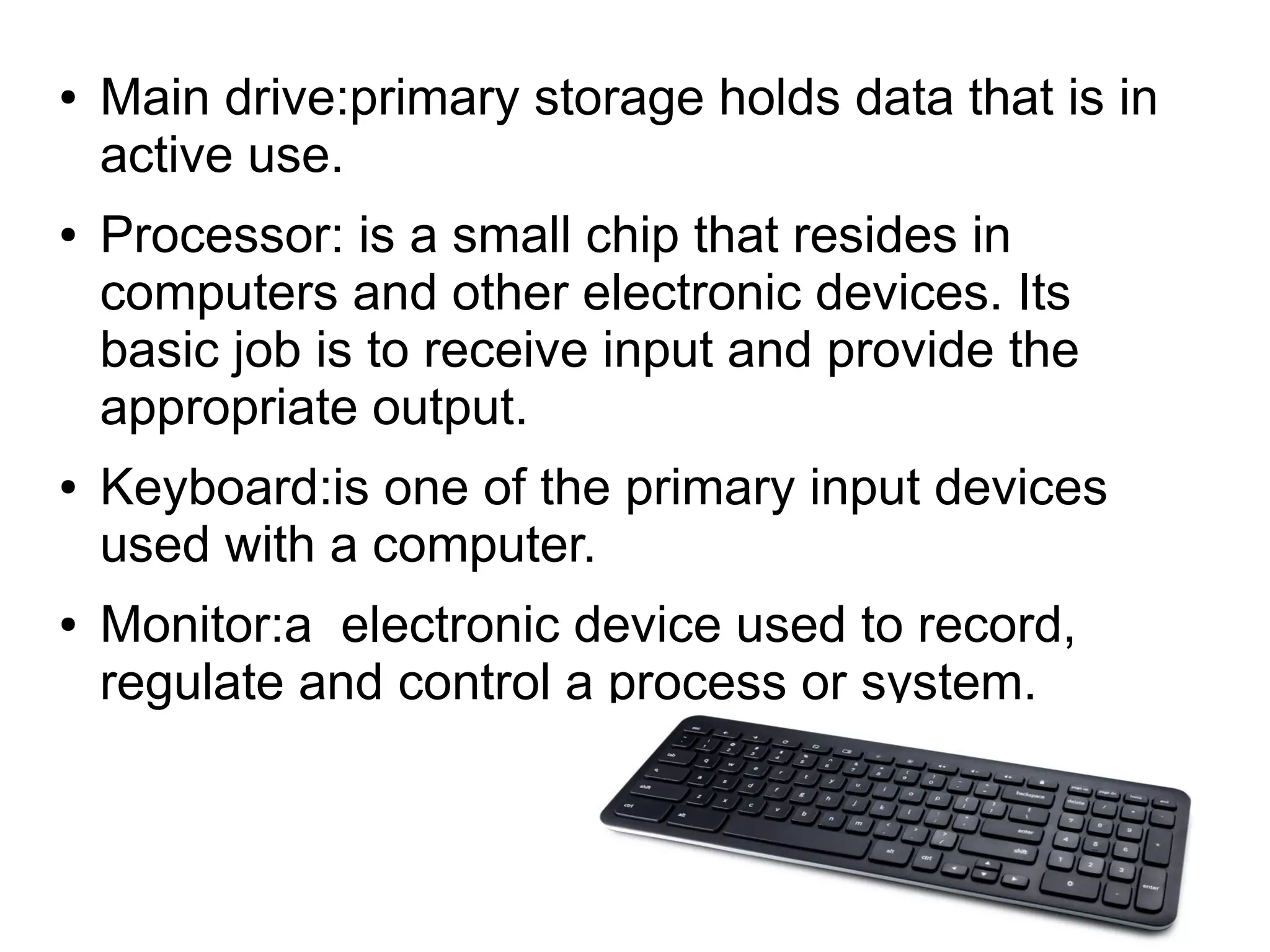● Main drive:primary storage holds data that is in
active use.
● Processor: is a small chip that resides in
computers and other electronic devices. Its
basic job is to receive input and provide the
appropriate output.
● Keyboard:is one of the primary input devices
used with a computer.
● Monitor:a electronic device used to record,
regulate and control a process or system.
 