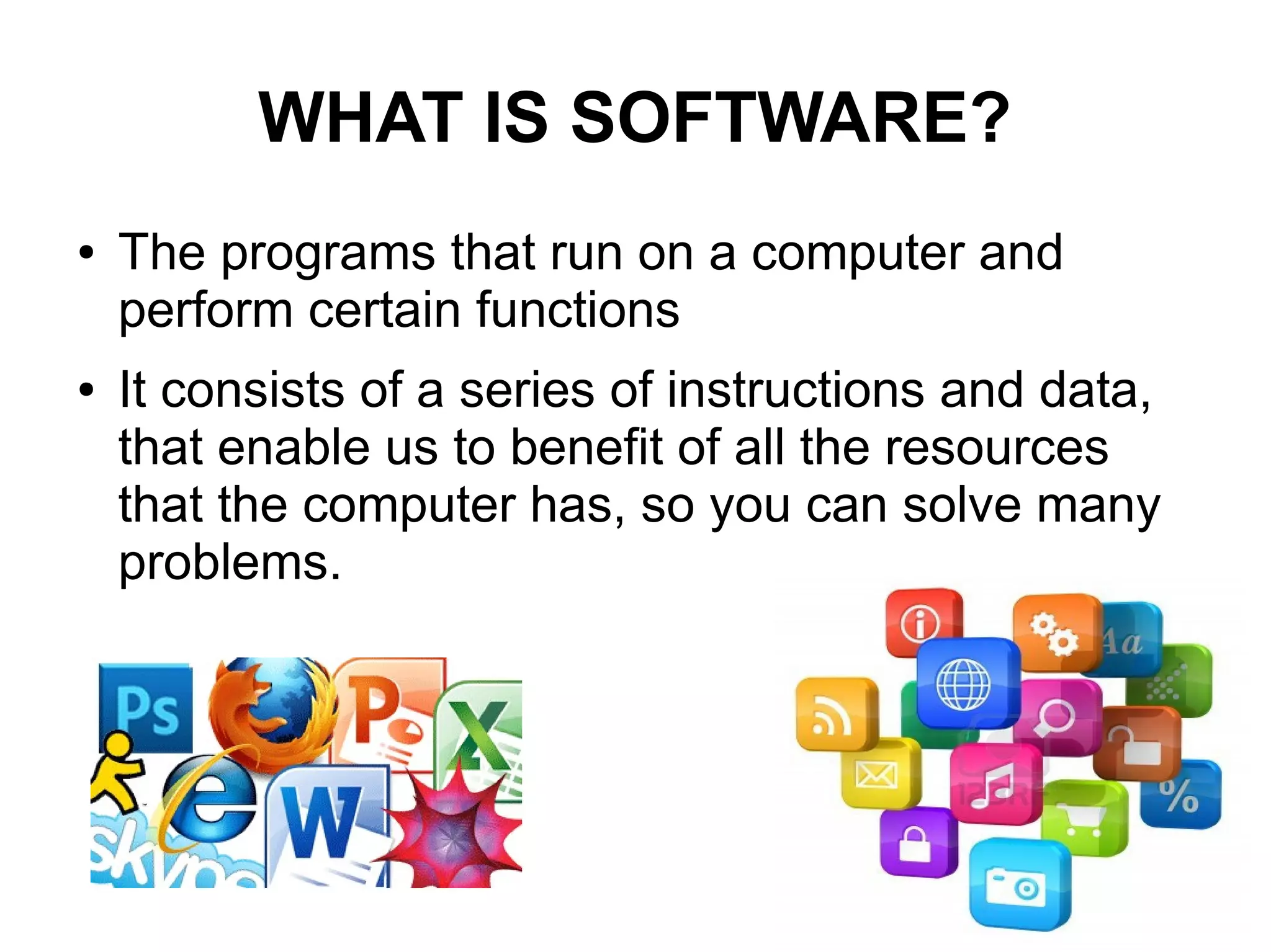 WHAT IS SOFTWARE?
● The programs that run on a computer and
perform certain functions
● It consists of a series of instructions and data,
that enable us to benefit of all the resources
that the computer has, so you can solve many
problems.
 