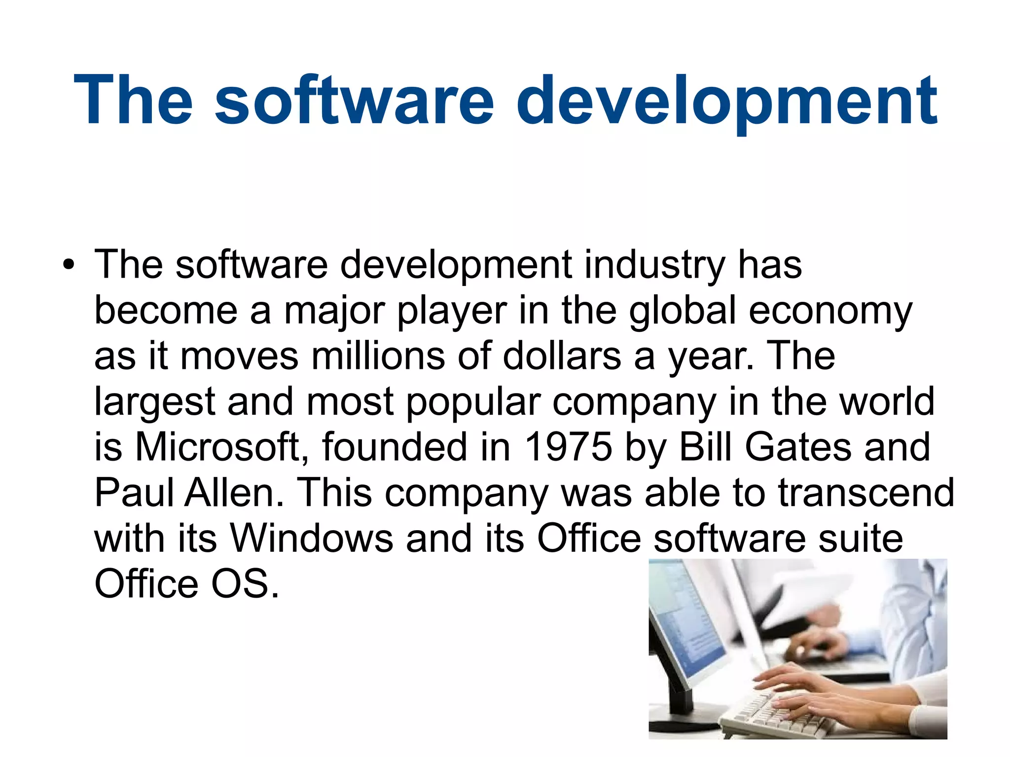 ● The software development industry has
become a major player in the global economy
as it moves millions of dollars a year. The
largest and most popular company in the world
is Microsoft, founded in 1975 by Bill Gates and
Paul Allen. This company was able to transcend
with its Windows and its Office software suite
Office OS.
The software development
 