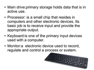 ● Main drive:primary storage holds data that is in
active use.
● Processor: is a small chip that resides in
computers and other electronic devices. Its
basic job is to receive input and provide the
appropriate output.
● Keyboard:is one of the primary input devices
used with a computer.
● Monitor:a electronic device used to record,
regulate and control a process or system.
 