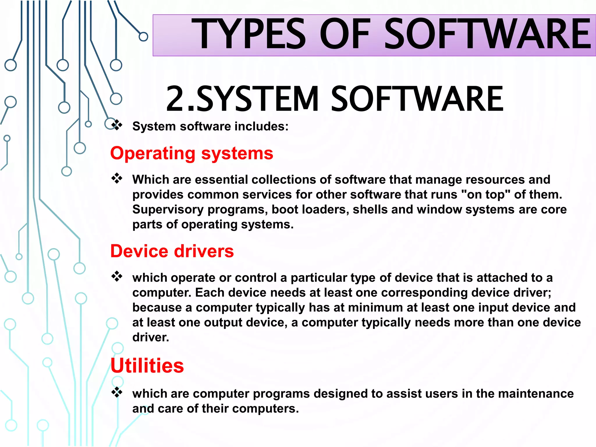 2.SYSTEM SOFTWARE
 System software includes:
Operating systems
 Which are essential collections of software that manage resources and
provides common services for other software that runs "on top" of them.
Supervisory programs, boot loaders, shells and window systems are core
parts of operating systems.
Device drivers
 which operate or control a particular type of device that is attached to a
computer. Each device needs at least one corresponding device driver;
because a computer typically has at minimum at least one input device and
at least one output device, a computer typically needs more than one device
driver.
Utilities
 which are computer programs designed to assist users in the maintenance
and care of their computers.
TYPES OF SOFTWARE
 