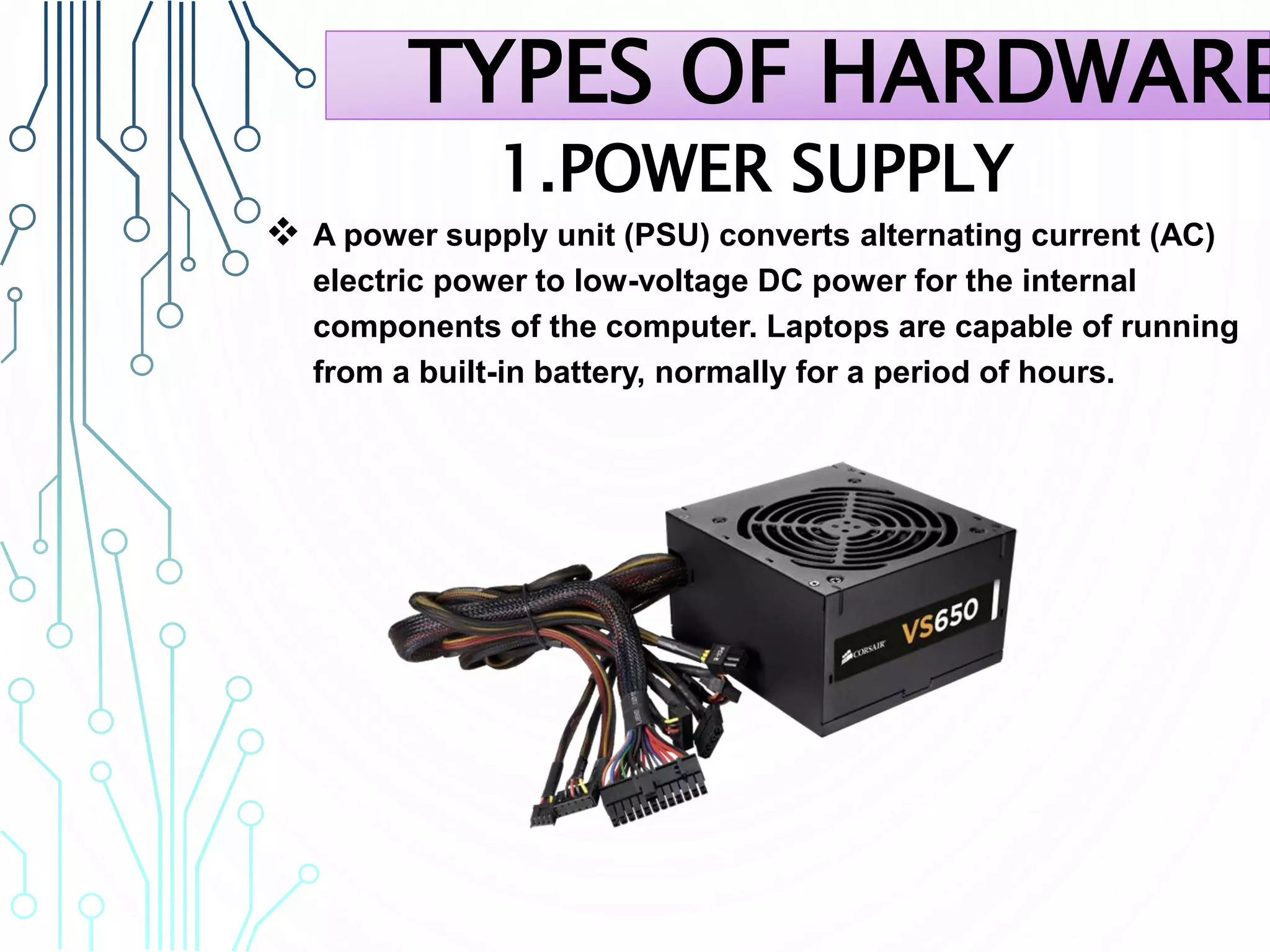 1.POWER SUPPLY
 A power supply unit (PSU) converts alternating current (AC)
electric power to low-voltage DC power for the internal
components of the computer. Laptops are capable of running
from a built-in battery, normally for a period of hours.
TYPES OF HARDWARE
 