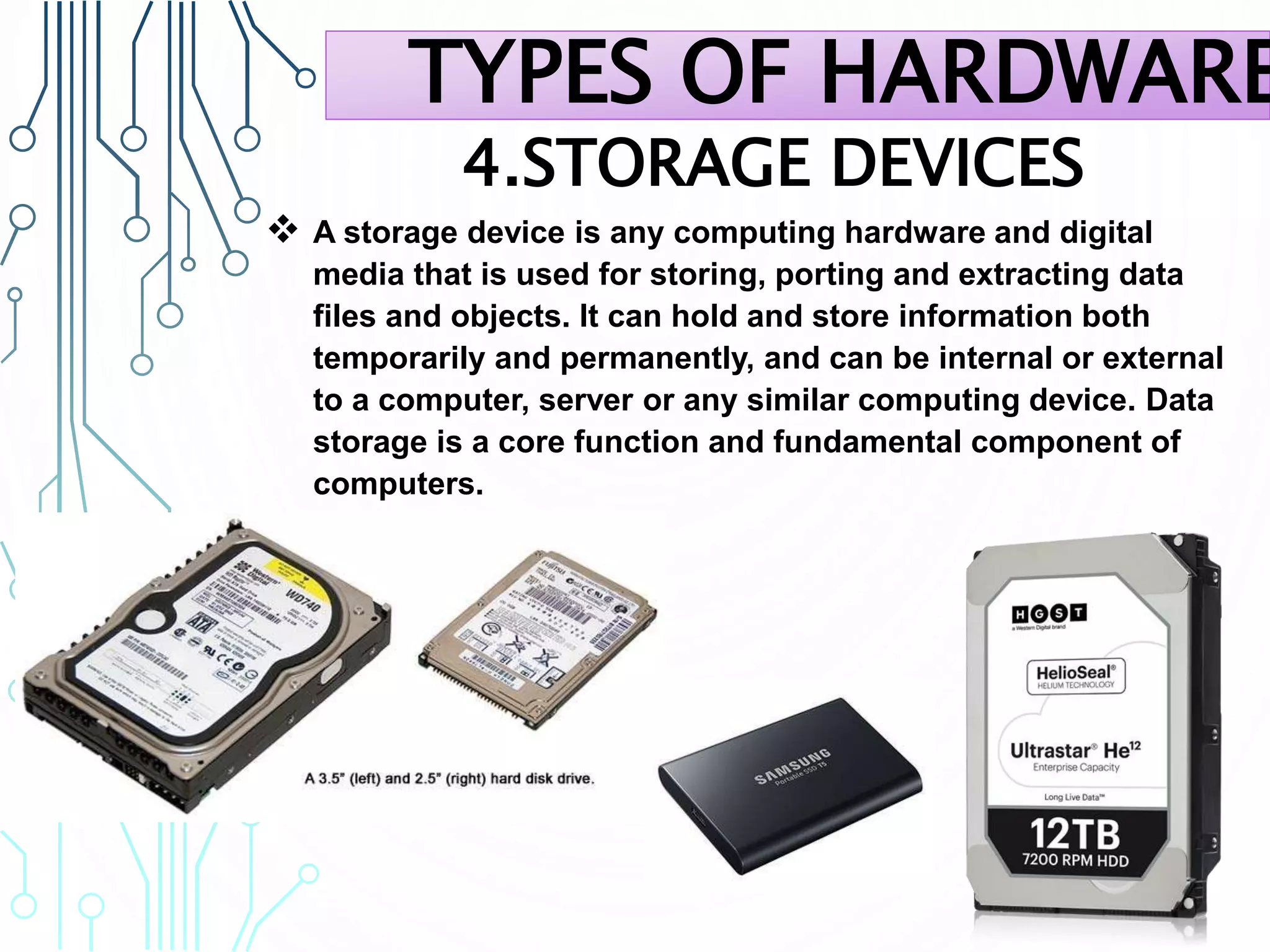 4.STORAGE DEVICES
 A storage device is any computing hardware and digital
media that is used for storing, porting and extracting data
files and objects. It can hold and store information both
temporarily and permanently, and can be internal or external
to a computer, server or any similar computing device. Data
storage is a core function and fundamental component of
computers.
TYPES OF HARDWARE
 
