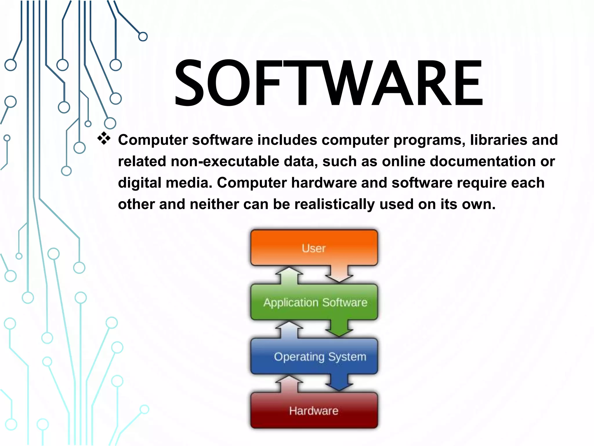 SOFTWARE
 Computer software includes computer programs, libraries and
related non-executable data, such as online documentation or
digital media. Computer hardware and software require each
other and neither can be realistically used on its own.
 