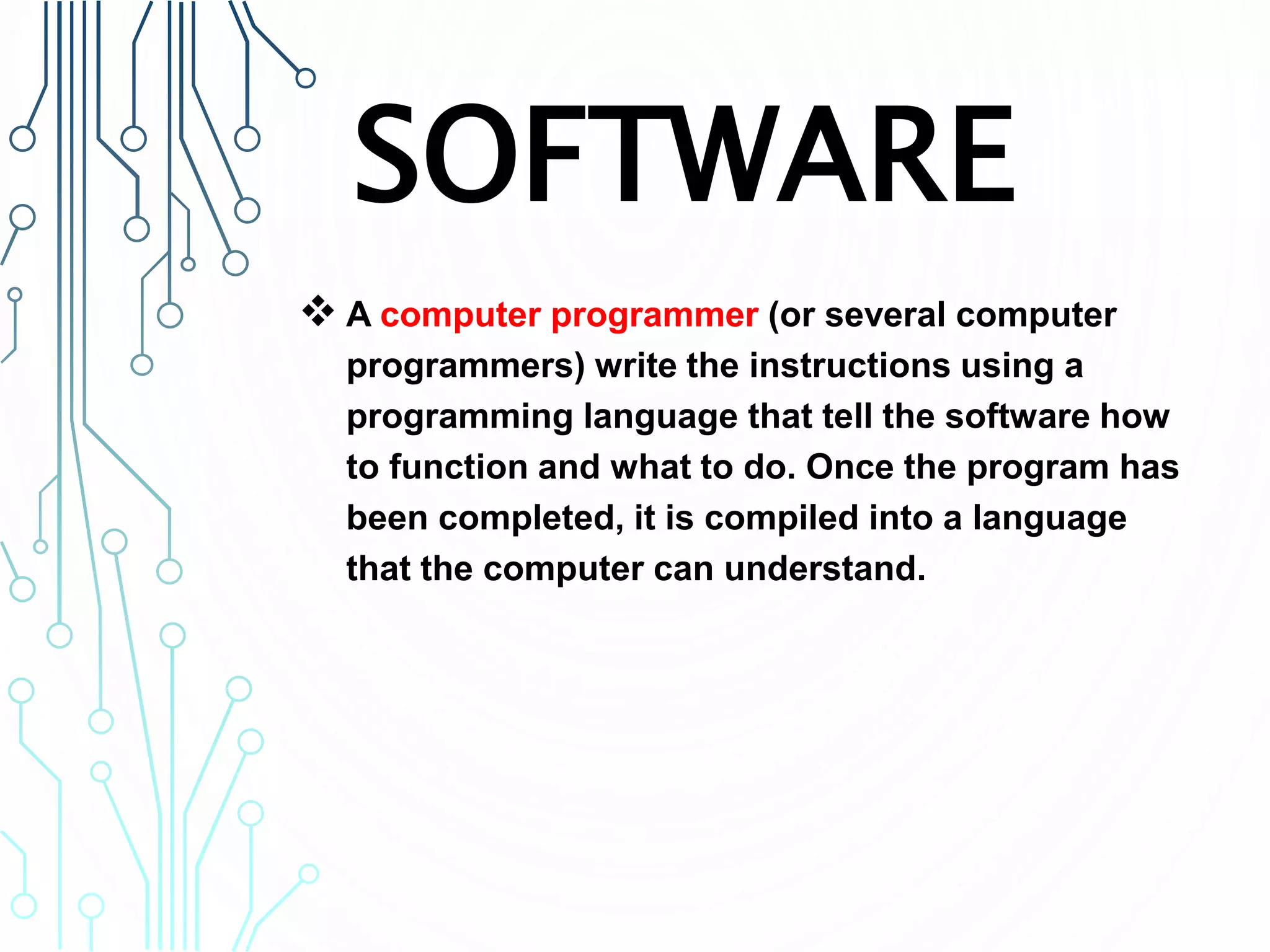 SOFTWARE
 A computer programmer (or several computer
programmers) write the instructions using a
programming language that tell the software how
to function and what to do. Once the program has
been completed, it is compiled into a language
that the computer can understand.
 