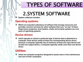 2.SYSTEM SOFTWARE
 System software includes:
Operating systems
 Which are essential collections of software that manage resources and
provides common services for other software that runs "on top" of them.
Supervisory programs, boot loaders, shells and window systems are core
parts of operating systems.
Device drivers
 which operate or control a particular type of device that is attached to a
computer. Each device needs at least one corresponding device driver;
because a computer typically has at minimum at least one input device and
at least one output device, a computer typically needs more than one device
driver.
Utilities
 which are computer programs designed to assist users in the maintenance
and care of their computers.
TYPES OF SOFTWARE
 