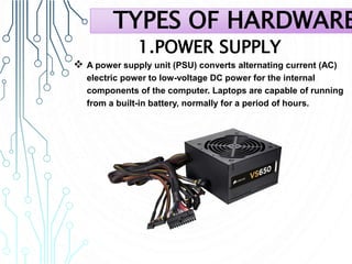 1.POWER SUPPLY
 A power supply unit (PSU) converts alternating current (AC)
electric power to low-voltage DC power for the internal
components of the computer. Laptops are capable of running
from a built-in battery, normally for a period of hours.
TYPES OF HARDWARE
 