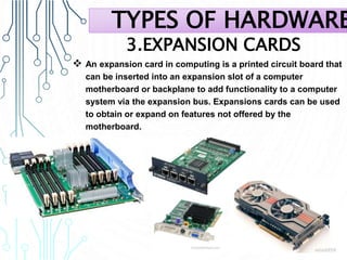 3.EXPANSION CARDS
 An expansion card in computing is a printed circuit board that
can be inserted into an expansion slot of a computer
motherboard or backplane to add functionality to a computer
system via the expansion bus. Expansions cards can be used
to obtain or expand on features not offered by the
motherboard.
TYPES OF HARDWARE
 