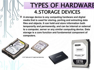 4.STORAGE DEVICES
 A storage device is any computing hardware and digital
media that is used for storing, porting and extracting data
files and objects. It can hold and store information both
temporarily and permanently, and can be internal or external
to a computer, server or any similar computing device. Data
storage is a core function and fundamental component of
computers.
TYPES OF HARDWARE
 