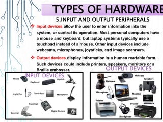 5.INPUT AND OUTPUT PERIPHERALS
 Input devices allow the user to enter information into the
system, or control its operation. Most personal computers have
a mouse and keyboard, but laptop systems typically use a
touchpad instead of a mouse. Other input devices include
webcams, microphones, joysticks, and image scanners.
 Output devices display information in a human readable form.
Such devices could include printers, speakers, monitors or a
Braille embosser.
TYPES OF HARDWARE
 
