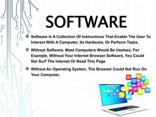 SOFTWARE
 Software Is A Collection Of Instructions That Enable The User To
Interact With A Computer, Its Hardware, Or Perform Tasks.
 Without Software, Most Computers Would Be Useless. For
Example, Without Your Internet Browser Software, You Could
Not Surf The Internet Or Read This Page
 Without An Operating System, The Browser Could Not Run On
Your Computer.
 