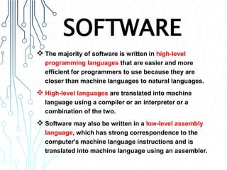 SOFTWARE
 The majority of software is written in high-level
programming languages that are easier and more
efficient for programmers to use because they are
closer than machine languages to natural languages.
 High-level languages are translated into machine
language using a compiler or an interpreter or a
combination of the two.
 Software may also be written in a low-level assembly
language, which has strong correspondence to the
computer's machine language instructions and is
translated into machine language using an assembler.
 