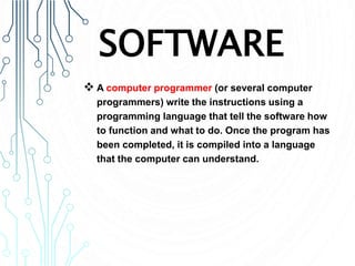 SOFTWARE
 A computer programmer (or several computer
programmers) write the instructions using a
programming language that tell the software how
to function and what to do. Once the program has
been completed, it is compiled into a language
that the computer can understand.
 