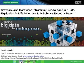 © 2012 IBM Corporation1
Software and Hardware Infrastructures to conquer Data
Explosion in Life Science - Life Science Network Basel
Romeo Kienzler
Data Scientist and Architect, Pos. Graduate in Information Systems and Bioinformatics
IBM Innovation Center Zurich romeo.kienzler@ch.ibm.com
https://www.ibm.com/developerworks/mydeveloperworks/profiles/user/RomeoKienzler
 