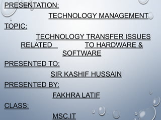 PRESENTATION:
TECHNOLOGY MANAGEMENT
TOPIC:
TECHNOLOGY TRANSFER ISSUES
RELATED TO HARDWARE &
SOFTWARE
PRESENTED TO:
SIR KASHIF HUSSAIN
PRESENTED BY:
FAKHRA LATIF
CLASS:
MSC.IT
 