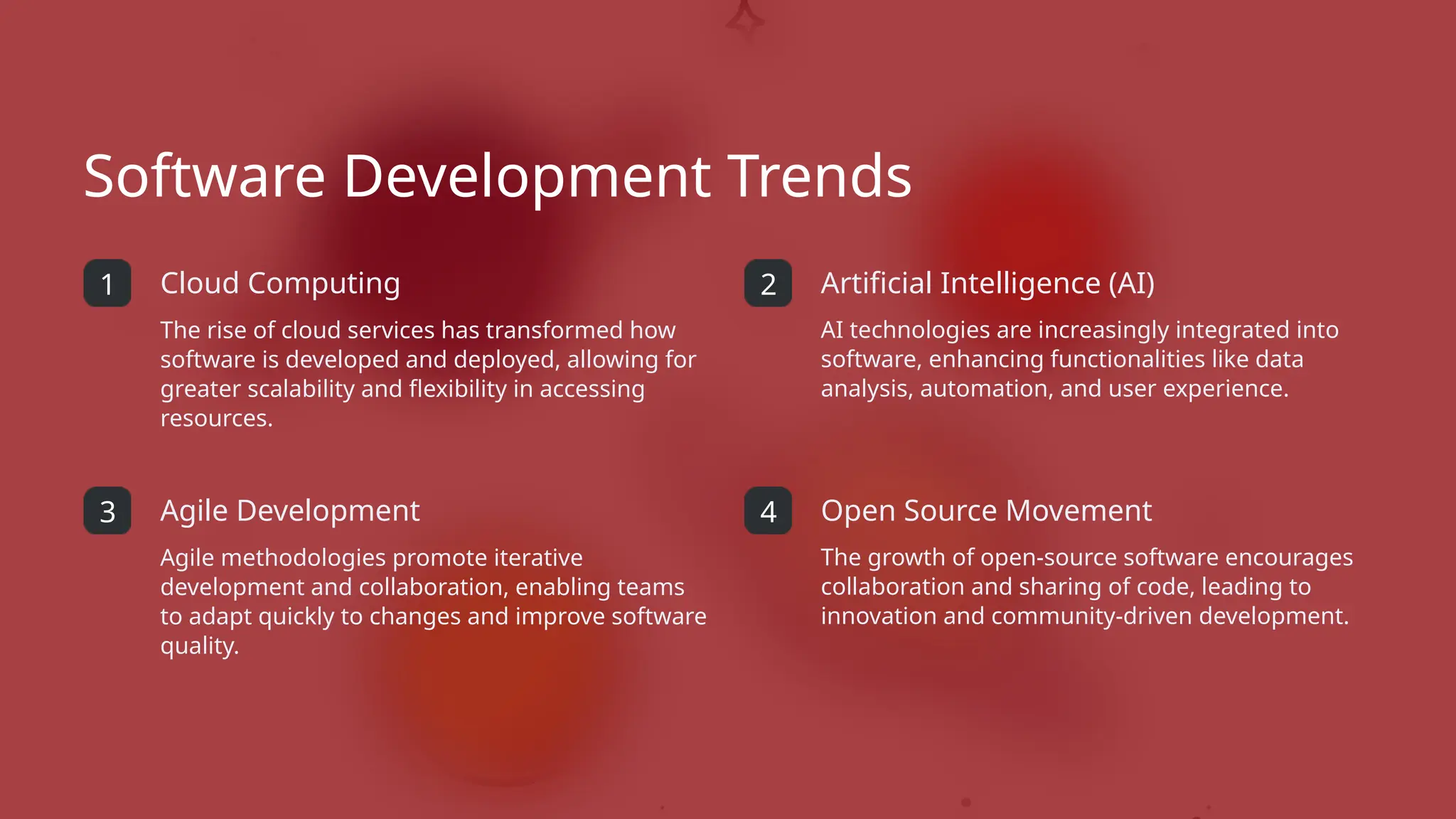 Software Development Trends
1 Cloud Computing
The rise of cloud services has transformed how
software is developed and deployed, allowing for
greater scalability and flexibility in accessing
resources.
3 Agile Development
Agile methodologies promote iterative
development and collaboration, enabling teams
to adapt quickly to changes and improve software
quality.
2 Artificial Intelligence (AI)
AI technologies are increasingly integrated into
software, enhancing functionalities like data
analysis, automation, and user experience.
4 Open Source Movement
The growth of open-source software encourages
collaboration and sharing of code, leading to
innovation and community-driven development.
 