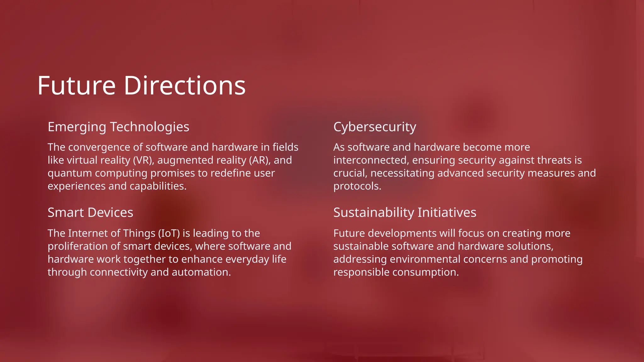 Future Directions
Emerging Technologies
The convergence of software and hardware in fields
like virtual reality (VR), augmented reality (AR), and
quantum computing promises to redefine user
experiences and capabilities.
Smart Devices
The Internet of Things (IoT) is leading to the
proliferation of smart devices, where software and
hardware work together to enhance everyday life
through connectivity and automation.
Cybersecurity
As software and hardware become more
interconnected, ensuring security against threats is
crucial, necessitating advanced security measures and
protocols.
Sustainability Initiatives
Future developments will focus on creating more
sustainable software and hardware solutions,
addressing environmental concerns and promoting
responsible consumption.
 