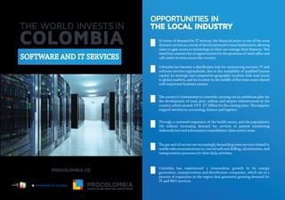 OPPORTUNITIES IN
THE LOCAL INDUSTRY
In terms of demand for IT services, the ﬁnancial sector is one of the most
dynamicsectorsasaresultoftheGovernment’smassbankization,allowing
trendhascreatedalotofopportunitiesfortheprovisionof back-o ceand
call center services across the country.
Colombia has become a distribution hub for outsourcing services, IT and
software services regionalwide, due to the availability of qualiﬁed human
capital, its strategic and competitive geographic location with easy access
to global markets, and its location in the middle of ﬁve time zones shared
with important business centers.
the development of road, port, railway and airport infrastructure in the
support services in accounting, ﬁnance and logistics.
(48 million) increasing demand for services in patient monitoring
(telemedicine) and information consolidation (data entry) areas.
mobile telecommunications to control well and drilling, oil extraction, and
transportation processes for their daily activities.
Colombia has experienced a tremendous growth in its energy
generation, transportation and distribution companies, which are in a
process of expansion in the region that generates growing demand for
IT and BPO services.
SOFTWARE AND IT SERVICES
Libertad y Orden
 