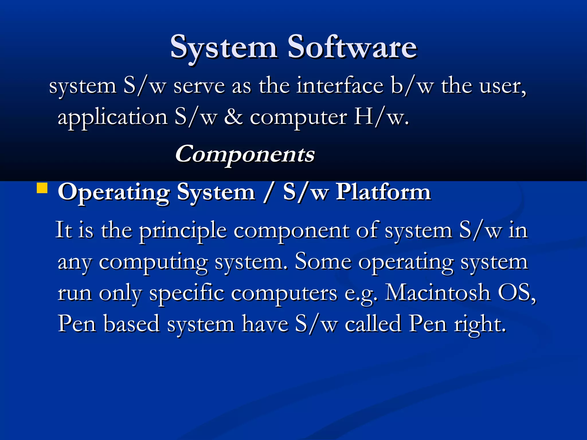System SoftwareSystem Software
system S/w serve as the interface b/w the user,system S/w serve as the interface b/w the user,
application S/w & computer H/w.application S/w & computer H/w.
ComponentsComponents
 Operating System / S/w PlatformOperating System / S/w Platform
It is the principle component of system S/w inIt is the principle component of system S/w in
any computing system. Some operating systemany computing system. Some operating system
run only specific computers e.g. Macintosh OS,run only specific computers e.g. Macintosh OS,
Pen based system have S/w called Pen right.Pen based system have S/w called Pen right.
 