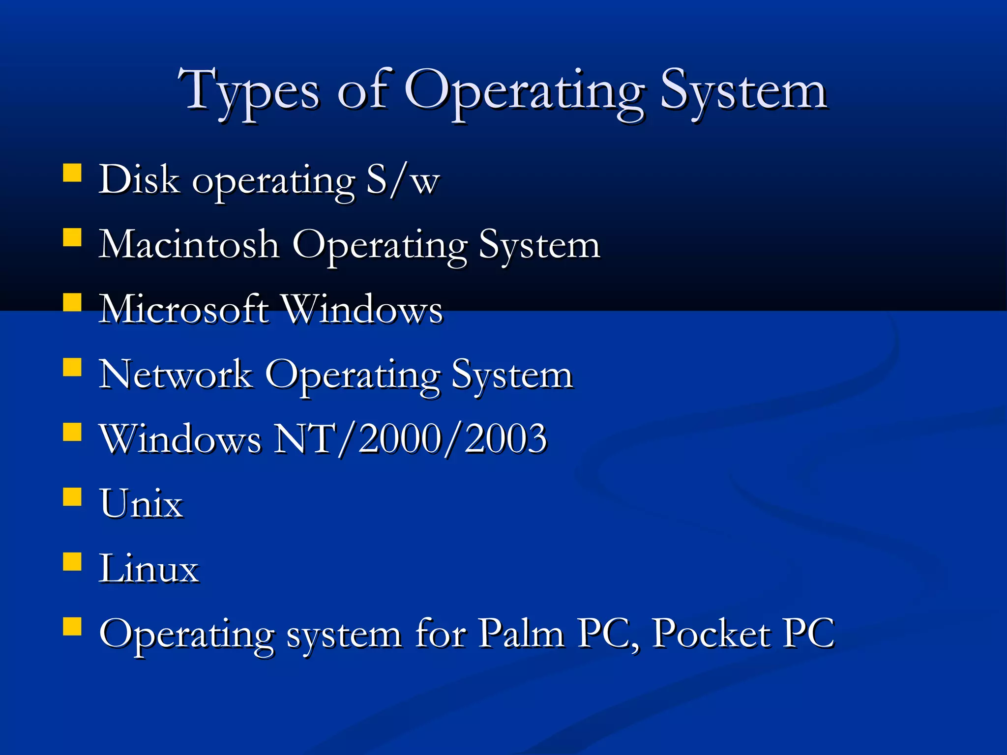 Types of Operating SystemTypes of Operating System
 Disk operating S/wDisk operating S/w
 Macintosh Operating SystemMacintosh Operating System
 Microsoft WindowsMicrosoft Windows
 Network Operating SystemNetwork Operating System
 Windows NT/2000/2003Windows NT/2000/2003
 UnixUnix
 LinuxLinux
 Operating system for Palm PC, Pocket PCOperating system for Palm PC, Pocket PC
 