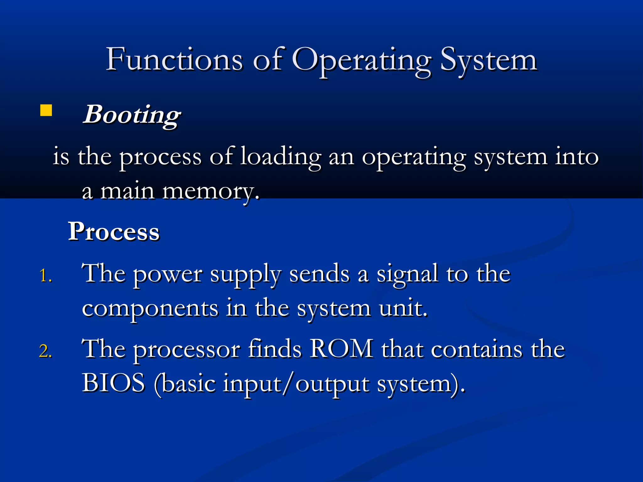 Functions of Operating SystemFunctions of Operating System
 BootingBooting
is the process of loading an operating system intois the process of loading an operating system into
a main memory.a main memory.
ProcessProcess
1.1. The power supply sends a signal to theThe power supply sends a signal to the
components in the system unit.components in the system unit.
2.2. The processor finds ROM that contains theThe processor finds ROM that contains the
BIOS (basic input/output system).BIOS (basic input/output system).
 