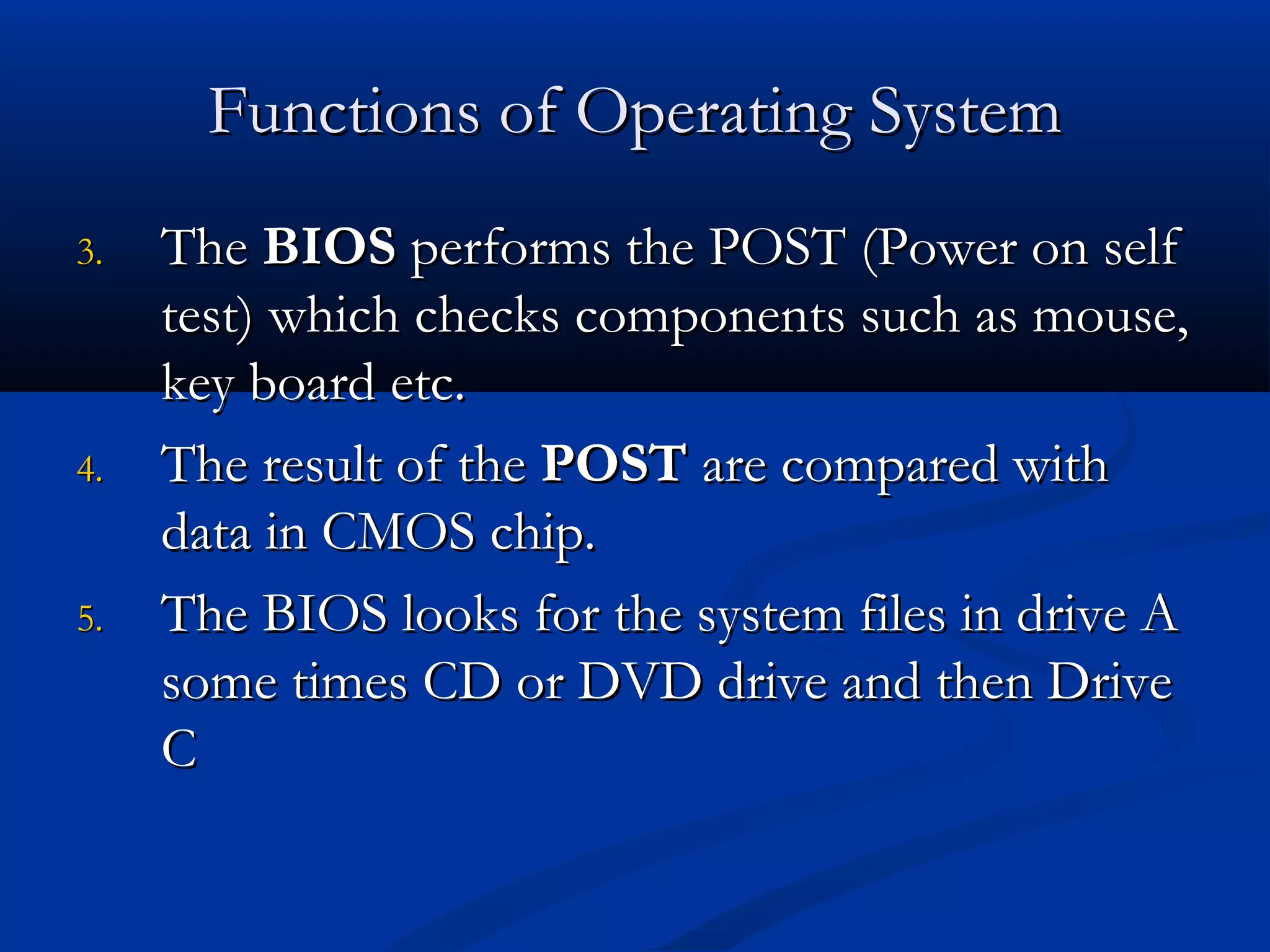 Functions of Operating SystemFunctions of Operating System
3.3. TheThe BIOSBIOS performs the POST (Power on selfperforms the POST (Power on self
test) which checks components such as mouse,test) which checks components such as mouse,
key board etc.key board etc.
4.4. The result of theThe result of the POSTPOST are compared withare compared with
data in CMOS chip.data in CMOS chip.
5.5. The BIOS looks for the system files in drive AThe BIOS looks for the system files in drive A
some times CD or DVD drive and then Drivesome times CD or DVD drive and then Drive
CC
 