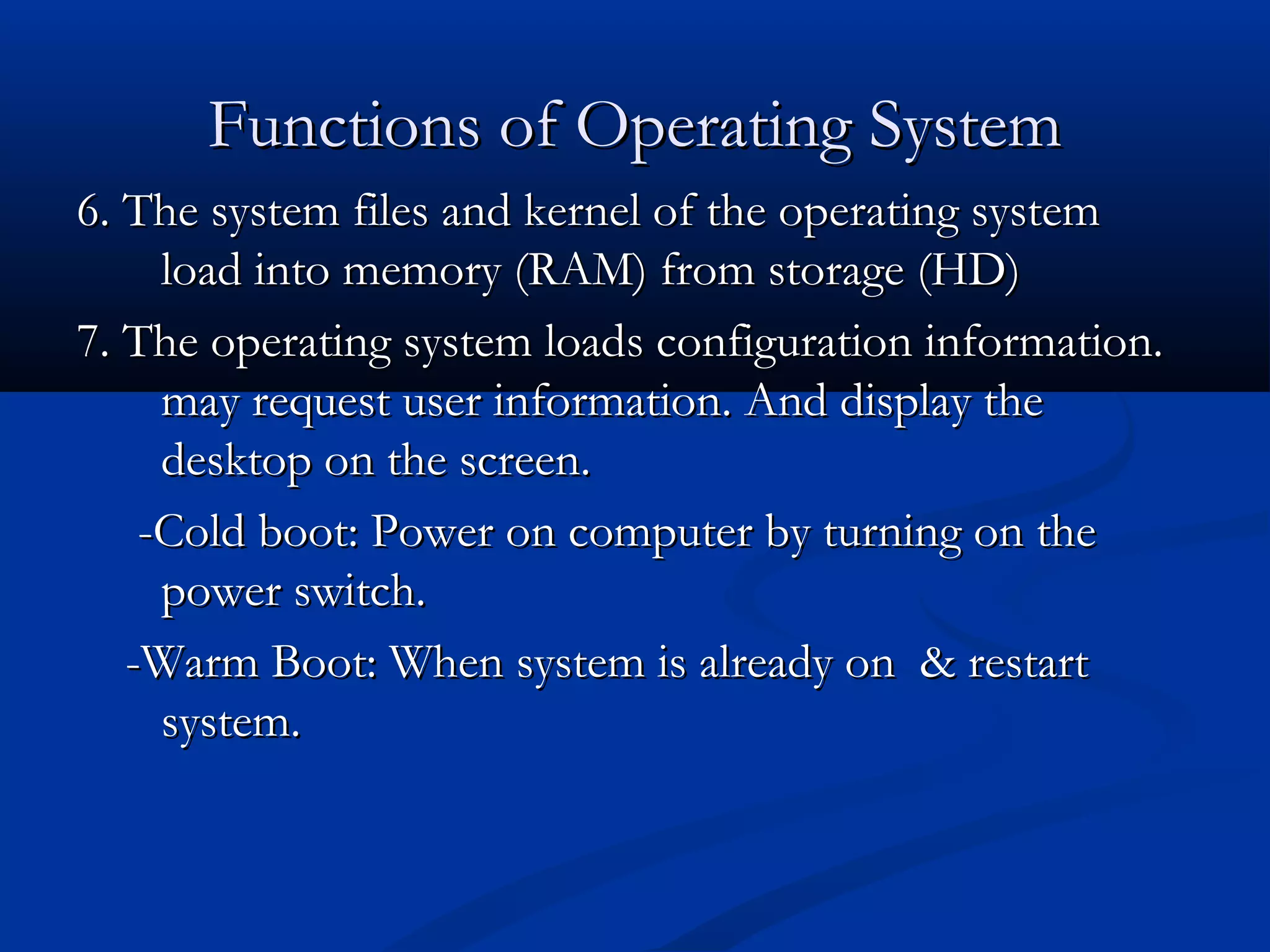 Functions of Operating SystemFunctions of Operating System
6. The system files and kernel of the operating system6. The system files and kernel of the operating system
load into memory (RAM) from storage (HD)load into memory (RAM) from storage (HD)
7. The operating system loads configuration information.7. The operating system loads configuration information.
may request user information. And display themay request user information. And display the
desktop on the screen.desktop on the screen.
-Cold boot: Power on computer by turning on the-Cold boot: Power on computer by turning on the
power switch.power switch.
-Warm Boot: When system is already on & restart-Warm Boot: When system is already on & restart
system.system.
 