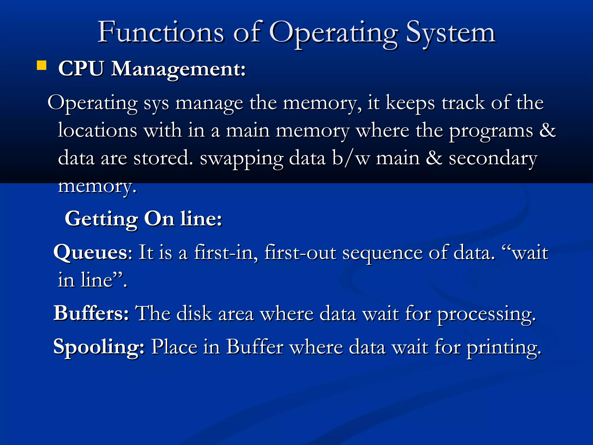 Functions of Operating SystemFunctions of Operating System
 CPU Management:CPU Management:
Operating sys manage the memory, it keeps track of theOperating sys manage the memory, it keeps track of the
locations with in a main memory where the programs &locations with in a main memory where the programs &
data are stored. swapping data b/w main & secondarydata are stored. swapping data b/w main & secondary
memory.memory.
Getting On line:Getting On line:
QueuesQueues: It is a first-in, first-out sequence of data. “wait: It is a first-in, first-out sequence of data. “wait
in line”.in line”.
Buffers:Buffers: The disk area where data wait for processing.The disk area where data wait for processing.
Spooling:Spooling: Place in Buffer where data wait for printing.Place in Buffer where data wait for printing.
 