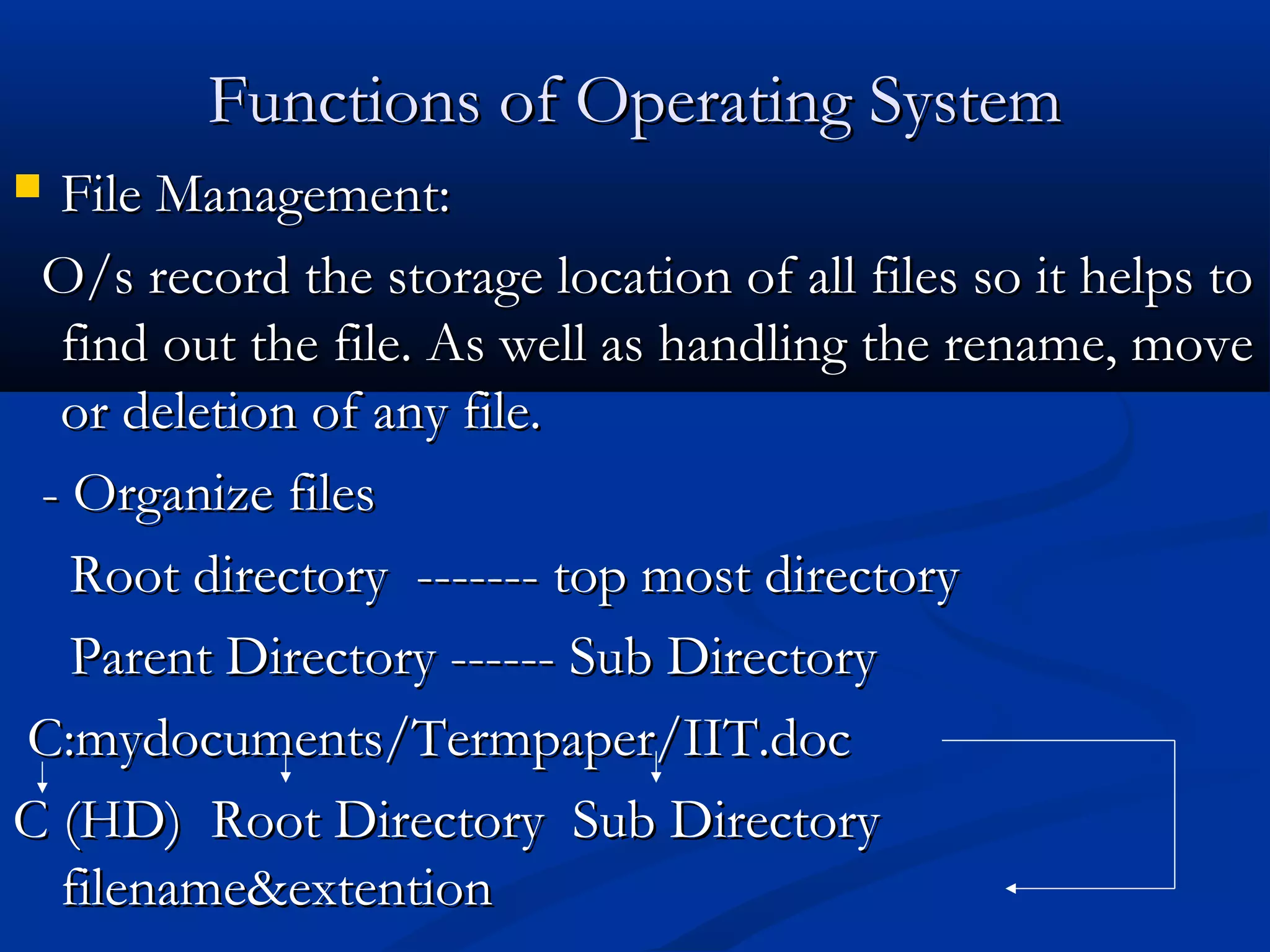 Functions of Operating SystemFunctions of Operating System
 File Management:File Management:
O/s record the storage location of all files so it helps toO/s record the storage location of all files so it helps to
find out the file. As well as handling the rename, movefind out the file. As well as handling the rename, move
or deletion of any file.or deletion of any file.
- Organize files- Organize files
Root directory ------- top most directoryRoot directory ------- top most directory
Parent Directory ------ Sub DirectoryParent Directory ------ Sub Directory
C:mydocuments/Termpaper/IIT.docC:mydocuments/Termpaper/IIT.doc
C (HD) Root Directory Sub DirectoryC (HD) Root Directory Sub Directory
filename&extentionfilename&extention
 