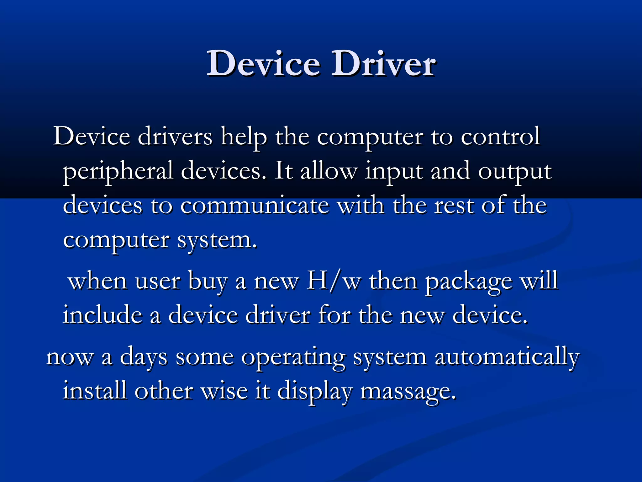 Device DriverDevice Driver
Device drivers help the computer to controlDevice drivers help the computer to control
peripheral devices. It allow input and outputperipheral devices. It allow input and output
devices to communicate with the rest of thedevices to communicate with the rest of the
computer system.computer system.
when user buy a new H/w then package willwhen user buy a new H/w then package will
include a device driver for the new device.include a device driver for the new device.
now a days some operating system automaticallynow a days some operating system automatically
install other wise it display massage.install other wise it display massage.
 