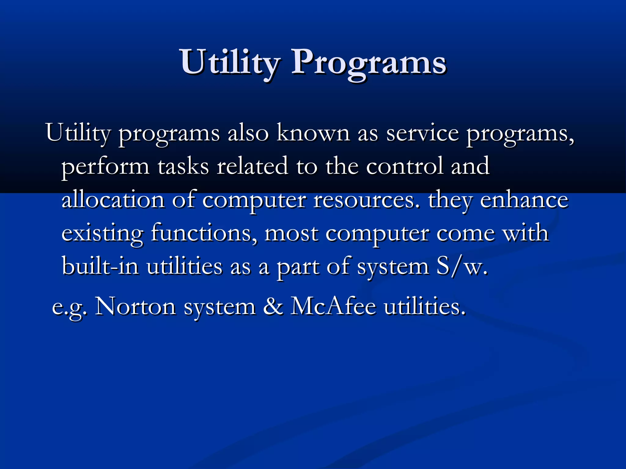 Utility ProgramsUtility Programs
Utility programs also known as service programs,Utility programs also known as service programs,
perform tasks related to the control andperform tasks related to the control and
allocation of computer resources. they enhanceallocation of computer resources. they enhance
existing functions, most computer come withexisting functions, most computer come with
built-in utilities as a part of system S/w.built-in utilities as a part of system S/w.
e.g. Norton system & McAfee utilities.e.g. Norton system & McAfee utilities.
 