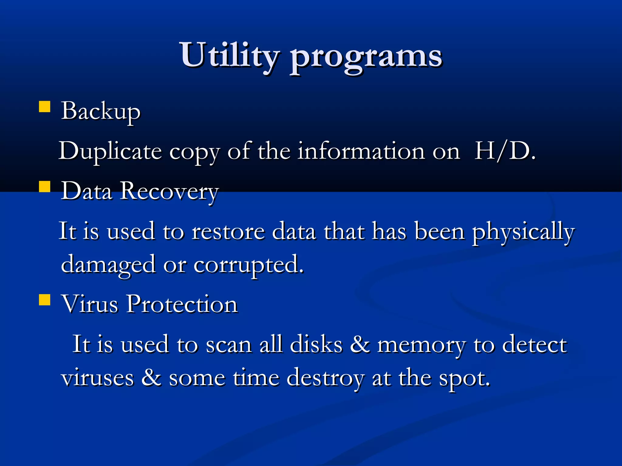 Utility programsUtility programs
 BackupBackup
Duplicate copy of the information on H/D.Duplicate copy of the information on H/D.
 Data RecoveryData Recovery
It is used to restore data that has been physicallyIt is used to restore data that has been physically
damaged or corrupted.damaged or corrupted.
 Virus ProtectionVirus Protection
It is used to scan all disks & memory to detectIt is used to scan all disks & memory to detect
viruses & some time destroy at the spot.viruses & some time destroy at the spot.
 