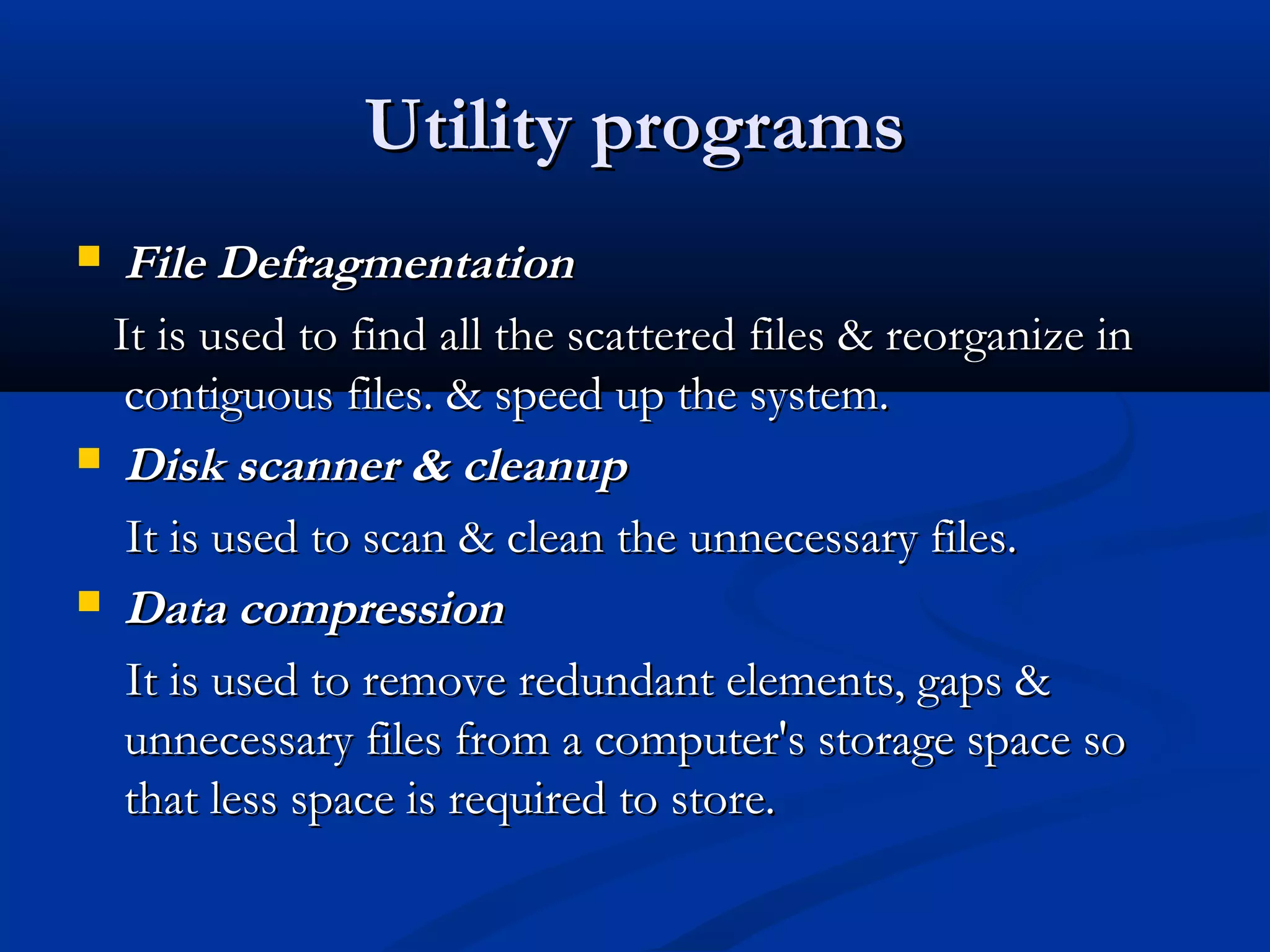 Utility programsUtility programs
 File DefragmentationFile Defragmentation
It is used to find all the scattered files & reorganize inIt is used to find all the scattered files & reorganize in
contiguous files. & speed up the system.contiguous files. & speed up the system.
 Disk scanner & cleanupDisk scanner & cleanup
It is used to scan & clean the unnecessary files.It is used to scan & clean the unnecessary files.
 Data compressionData compression
It is used to remove redundant elements, gaps &It is used to remove redundant elements, gaps &
unnecessary files from a computer's storage space sounnecessary files from a computer's storage space so
that less space is required to store.that less space is required to store.
 