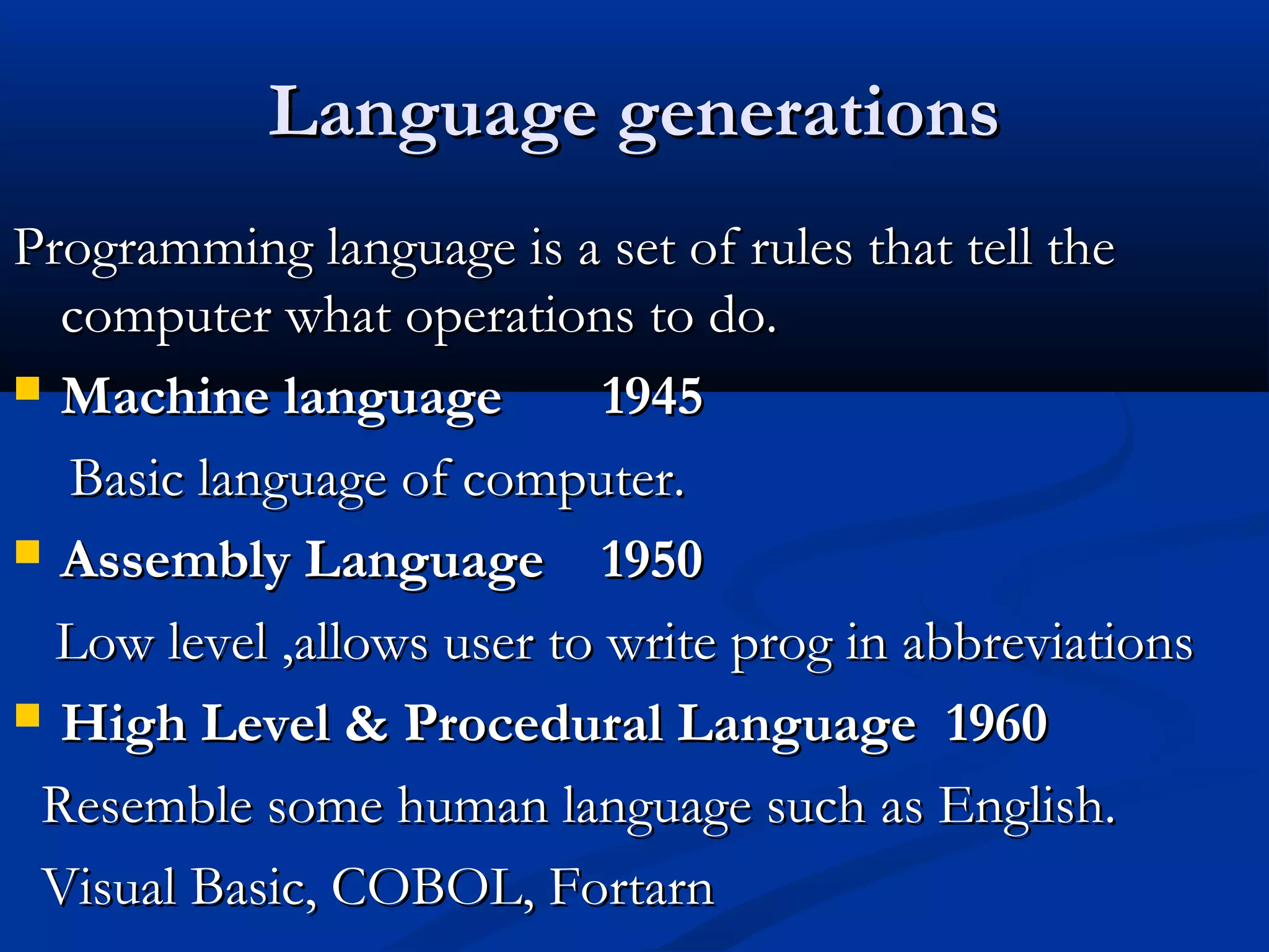 Language generationsLanguage generations
Programming language is a set of rules that tell theProgramming language is a set of rules that tell the
computer what operations to do.computer what operations to do.
 Machine languageMachine language 19451945
Basic language of computer.Basic language of computer.
 Assembly LanguageAssembly Language 19501950
Low level ,allows user to write prog in abbreviationsLow level ,allows user to write prog in abbreviations
 High Level & Procedural LanguageHigh Level & Procedural Language 19601960
Resemble some human language such as English.Resemble some human language such as English.
Visual Basic, COBOL, FortarnVisual Basic, COBOL, Fortarn
 