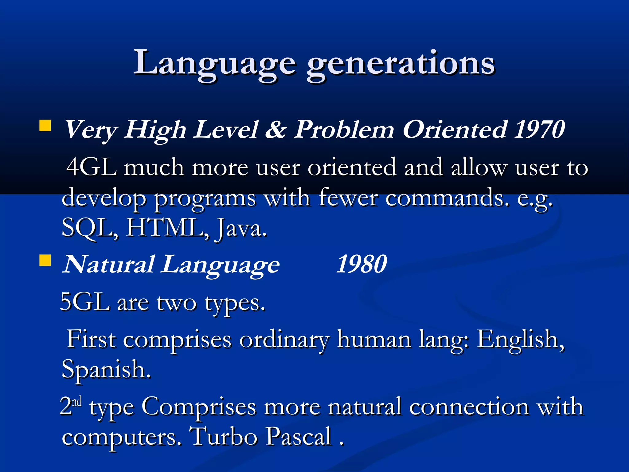 Language generationsLanguage generations
 Very High Level & Problem Oriented 1970
4GL much more user oriented and allow user to4GL much more user oriented and allow user to
develop programs with fewer commands. e.g.develop programs with fewer commands. e.g.
SQL, HTML, Java.SQL, HTML, Java.
 Natural Language 1980
5GL are two types.5GL are two types.
First comprises ordinary human lang: English,First comprises ordinary human lang: English,
Spanish.Spanish.
22ndnd
type Comprises more natural connection withtype Comprises more natural connection with
computers. Turbo Pascal .computers. Turbo Pascal .
 