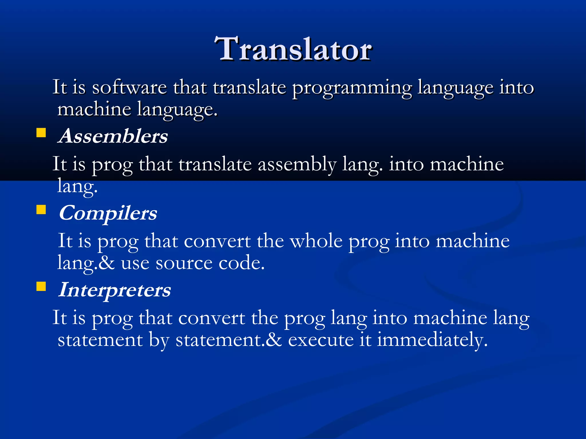 TranslatorTranslator
It is software that translate programming language intoIt is software that translate programming language into
machine language.machine language.
 Assemblers
It is prog that translate assembly lang. into machine
lang.
 Compilers
It is prog that convert the whole prog into machine
lang.& use source code.
 Interpreters
It is prog that convert the prog lang into machine lang
statement by statement.& execute it immediately.
 