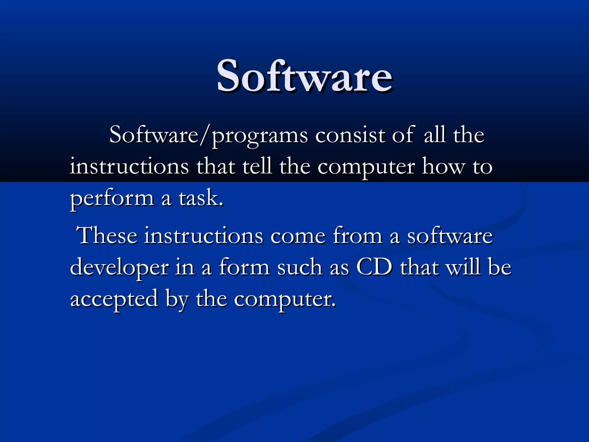SoftwareSoftware
Software/programs consist of all theSoftware/programs consist of all the
instructions that tell the computer how toinstructions that tell the computer how to
perform a task.perform a task.
These instructions come from a softwareThese instructions come from a software
developer in a form such as CD that will bedeveloper in a form such as CD that will be
accepted by the computer.accepted by the computer.
 