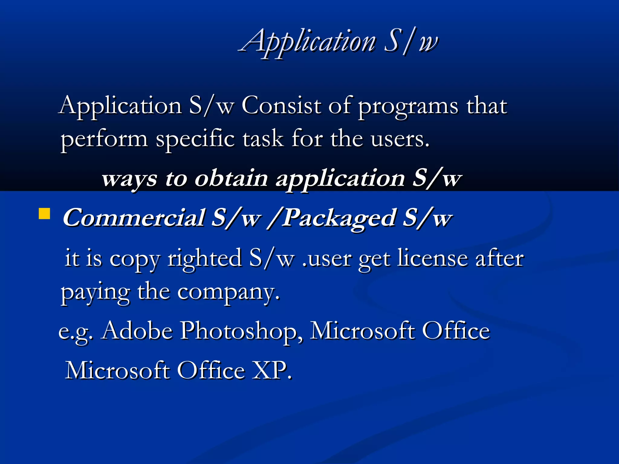 Application S/wApplication S/w
Application S/w Consist of programs thatApplication S/w Consist of programs that
perform specific task for the users.perform specific task for the users.
ways to obtain application S/wways to obtain application S/w
 Commercial S/w /Packaged S/wCommercial S/w /Packaged S/w
it is copy righted S/w .user get license afterit is copy righted S/w .user get license after
paying the company.paying the company.
e.g. Adobe Photoshop, Microsoft Officee.g. Adobe Photoshop, Microsoft Office
Microsoft Office XP.Microsoft Office XP.
 