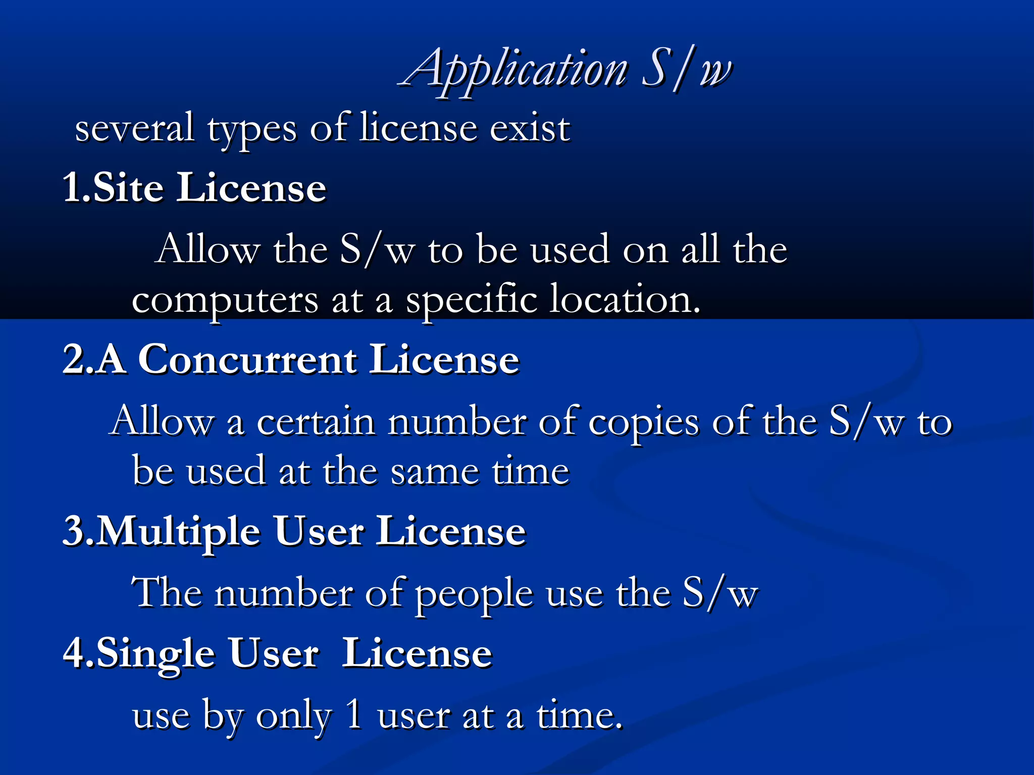 Application S/wApplication S/w
several types of license existseveral types of license exist
1.Site License1.Site License
Allow the S/w to be used on all theAllow the S/w to be used on all the
computers at a specific location.computers at a specific location.
2.A Concurrent License2.A Concurrent License
Allow a certain number of copies of the S/w toAllow a certain number of copies of the S/w to
be used at thebe used at the same timesame time
3.Multiple User License3.Multiple User License
The number of people use the S/wThe number of people use the S/w
4.Single User License4.Single User License
use by only 1 user at a time.use by only 1 user at a time.
 