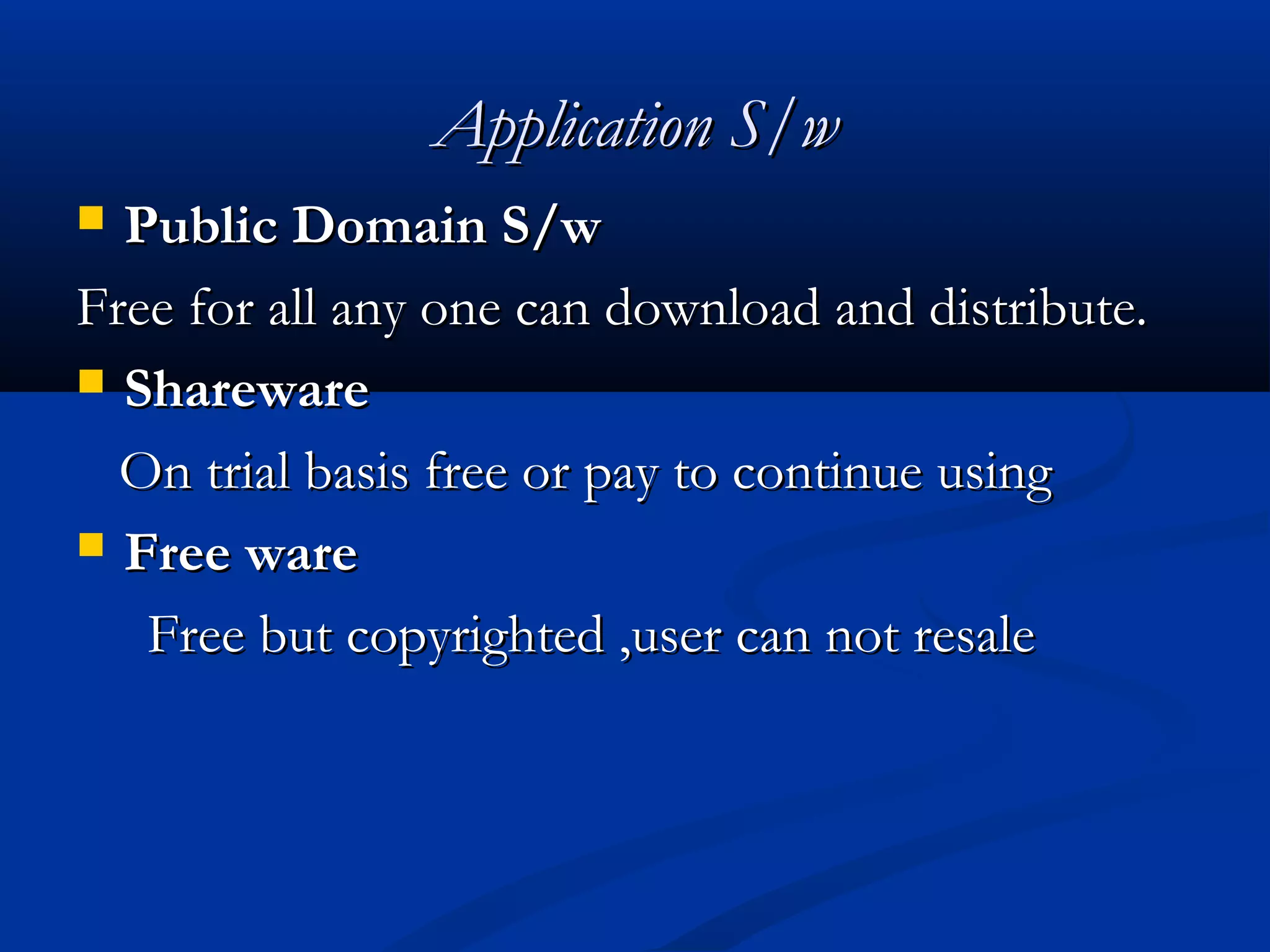 Application S/wApplication S/w
 Public Domain S/wPublic Domain S/w
Free for all any one can download and distribute.Free for all any one can download and distribute.
 SharewareShareware
On trial basis free or pay to continue usingOn trial basis free or pay to continue using
 Free wareFree ware
Free but copyrighted ,user can not resaleFree but copyrighted ,user can not resale
 