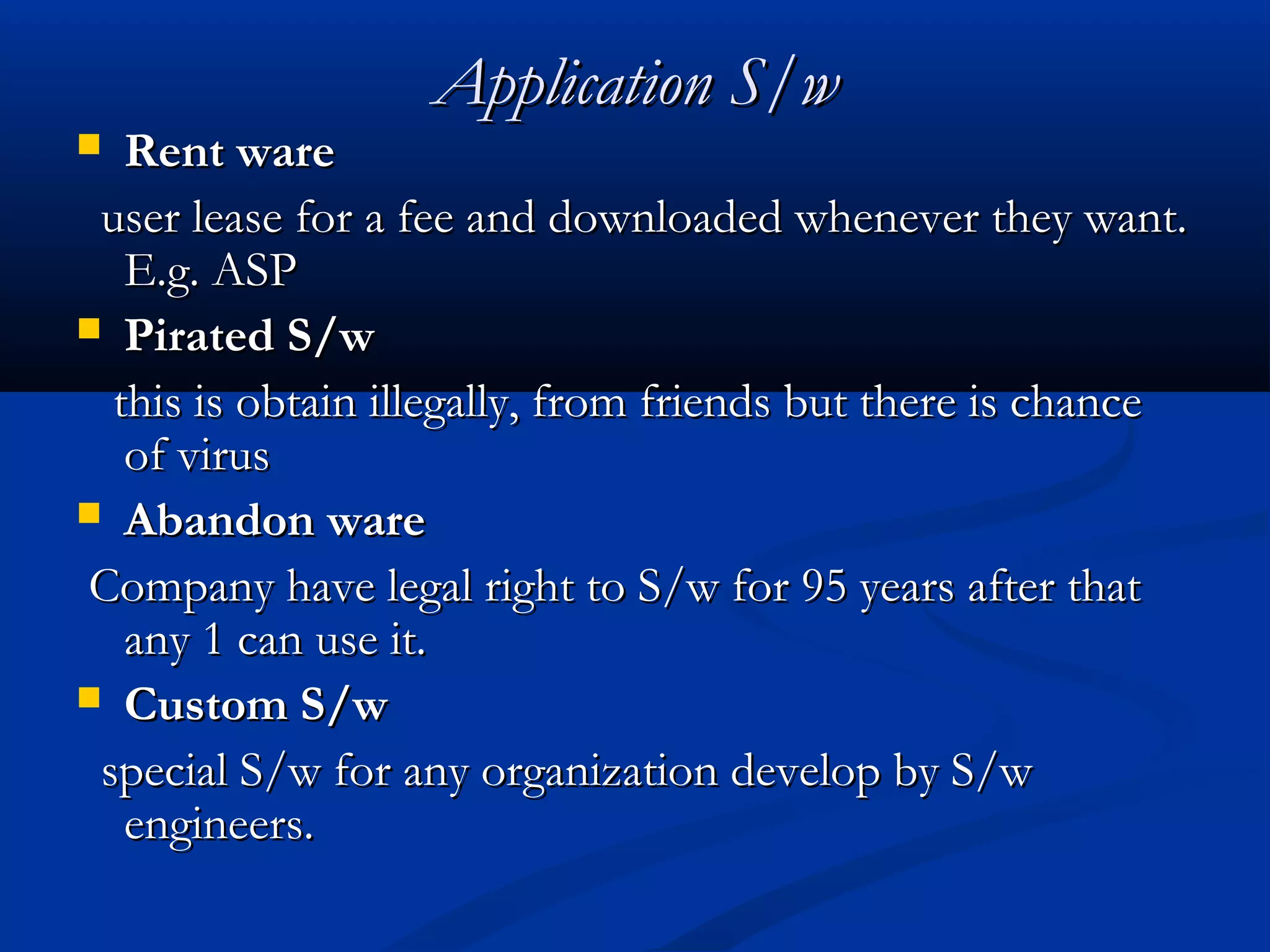Application S/wApplication S/w
 Rent wareRent ware
user lease for a fee and downloaded whenever they want.user lease for a fee and downloaded whenever they want.
E.g. ASPE.g. ASP
 Pirated S/wPirated S/w
this is obtain illegally, from friends but there is chancethis is obtain illegally, from friends but there is chance
of virusof virus
 Abandon wareAbandon ware
Company have legal right to S/w for 95 years after thatCompany have legal right to S/w for 95 years after that
any 1 can use it.any 1 can use it.
 Custom S/wCustom S/w
special S/w for any organization develop by S/wspecial S/w for any organization develop by S/w
engineers.engineers.
 