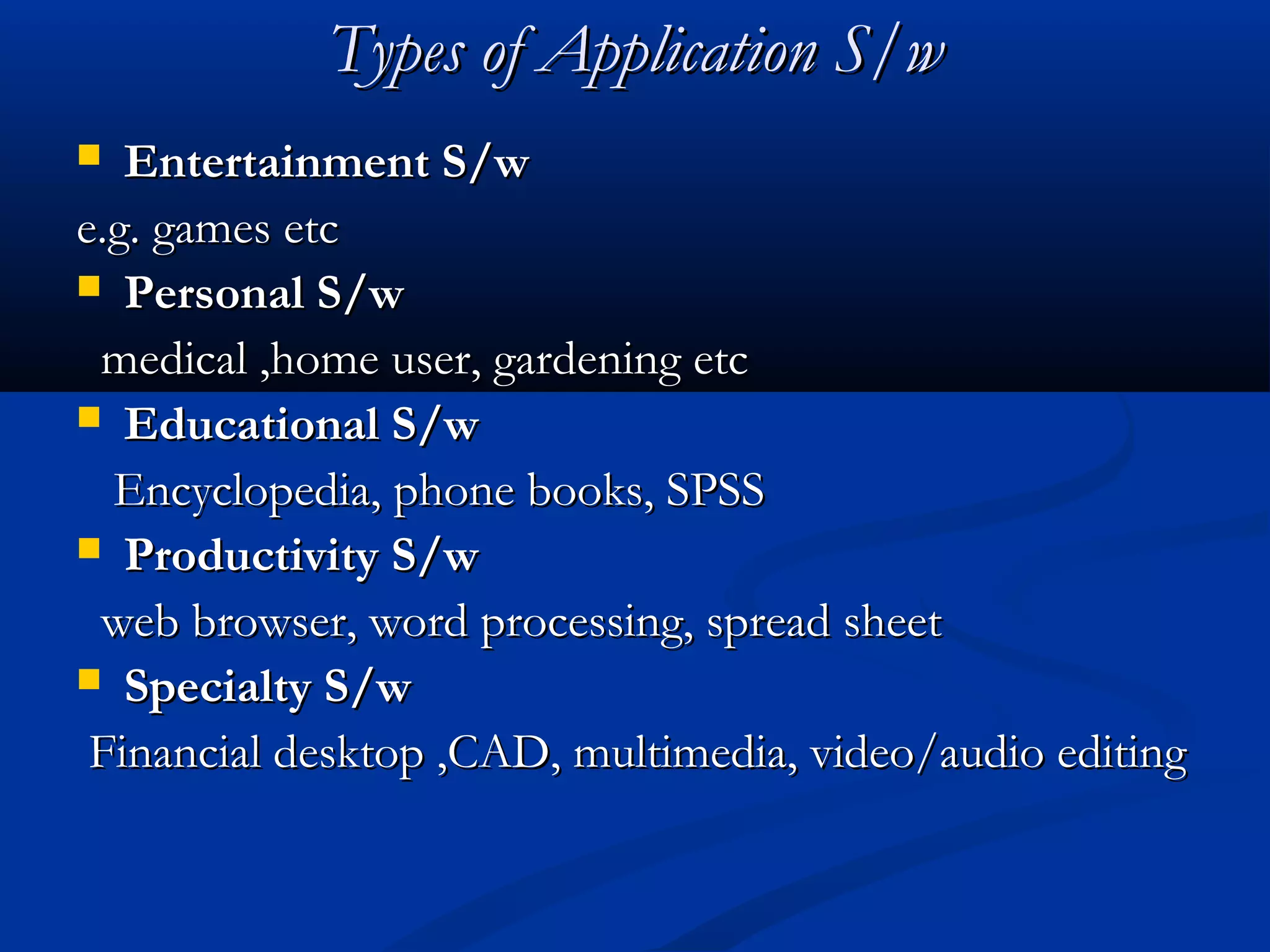 Types of Application S/wTypes of Application S/w
 Entertainment S/wEntertainment S/w
e.g. games etce.g. games etc
 Personal S/wPersonal S/w
medical ,home user, gardening etcmedical ,home user, gardening etc
 Educational S/wEducational S/w
Encyclopedia, phone books, SPSSEncyclopedia, phone books, SPSS
 Productivity S/wProductivity S/w
web browser, word processing, spread sheetweb browser, word processing, spread sheet
 Specialty S/wSpecialty S/w
Financial desktop ,CAD, multimedia, video/audio editingFinancial desktop ,CAD, multimedia, video/audio editing
 
