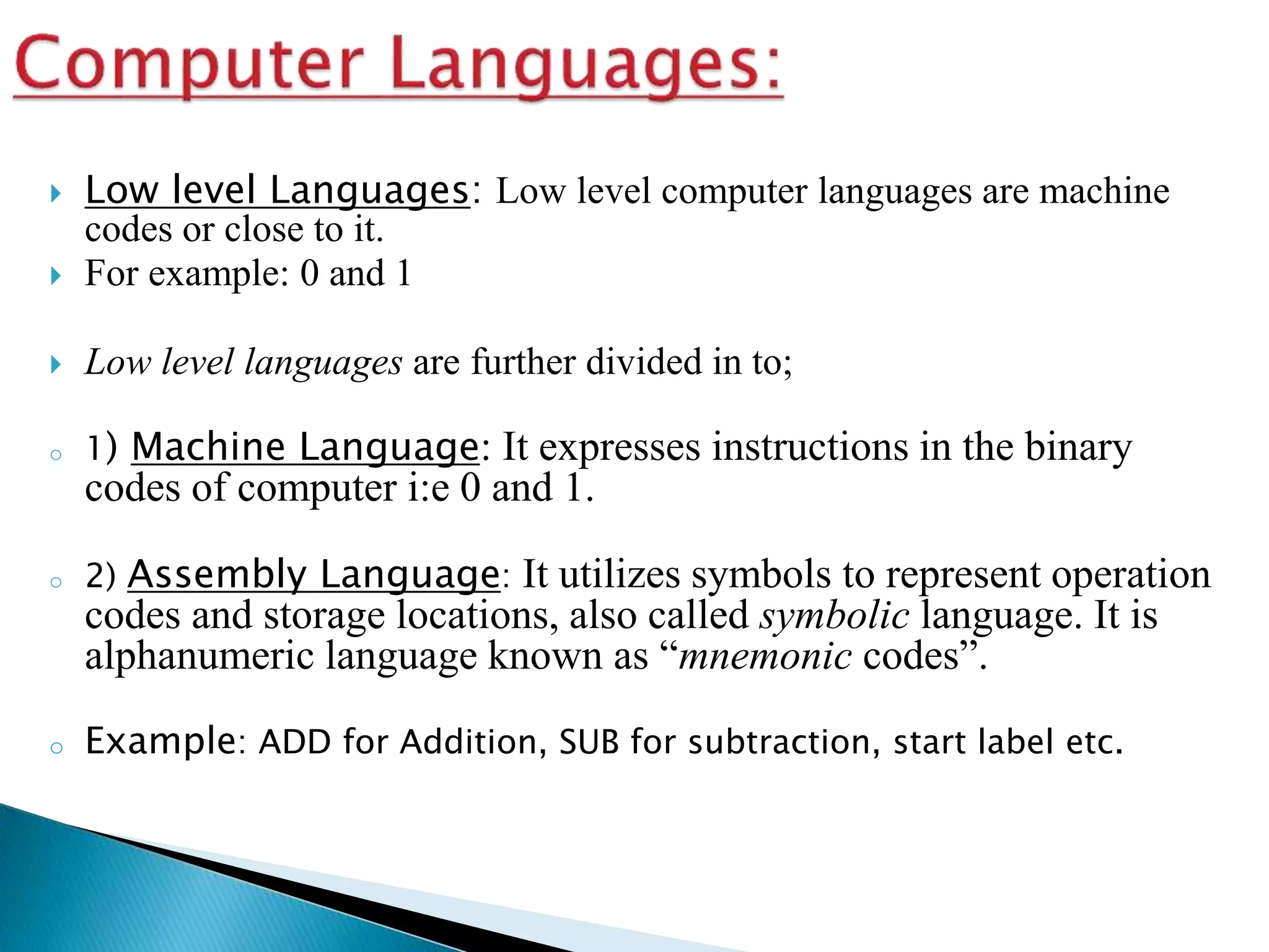  Low level Languages: Low level computer languages are machine
codes or close to it.
 For example: 0 and 1
 Low level languages are further divided in to;
o 1) Machine Language: It expresses instructions in the binary
codes of computer i:e 0 and 1.
o 2) Assembly Language: It utilizes symbols to represent operation
codes and storage locations, also called symbolic language. It is
alphanumeric language known as “mnemonic codes”.
o Example: ADD for Addition, SUB for subtraction, start label etc.
 