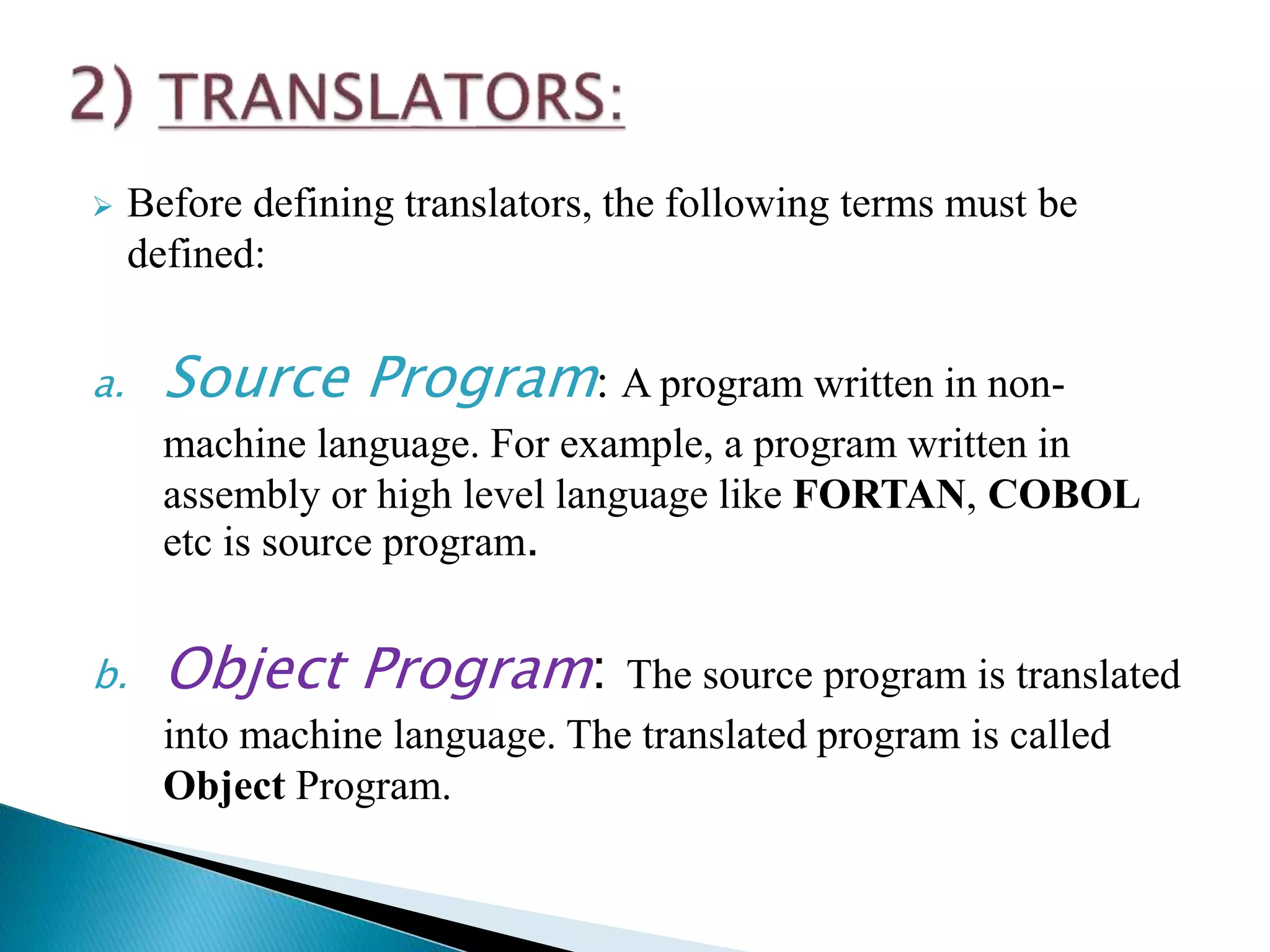  Before defining translators, the following terms must be
defined:
a. Source Program: A program written in non-
machine language. For example, a program written in
assembly or high level language like FORTAN, COBOL
etc is source program.
b. Object Program: The source program is translated
into machine language. The translated program is called
Object Program.
 